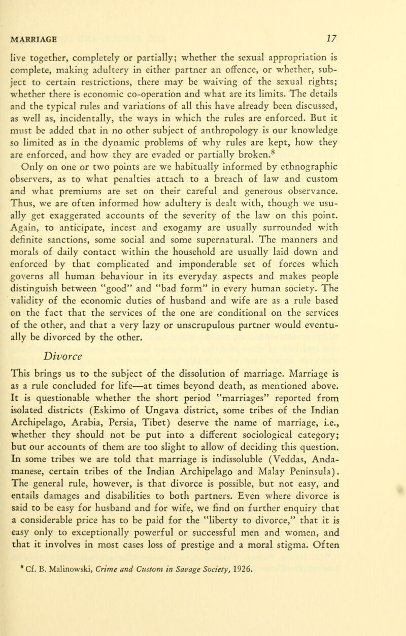 live together, completely or partially; whether the sexual appropriation is complete, making adultery in either partner an offence, or whether, sub- ject to certain restrictions, there may be waiving of the sexual rights; whether there is economic co-operation and what are its limits. The details and the typical rules and variations of all this have already been discussed, as well as, incidentally, the ways in which the rules are enforced. But it must be added that in no other subject of anthropology is our knowledge so limited as in the dynamic problems of why rules are kept, how they are enforced, and how they are evaded or partially broken.^ Only on one or two points are we habitually informed by ethnographic observers, as to what penalties attach to a breach of law and custom and what premiums are set on their careful and generous observance. Thus, we are often informed how adultery is dealt with, though we usu- ally get exaggerated accounts of the severity of the law on this point. Again, to anticipate, incest and exogamy are usually surrounded with definite sanctions, some social and some supernatural. The manners and morals of daily contact within the household are usually laid down and enforced by that complicated and imponderable set of forces which governs all human behaviour in its everyday aspects and makes people distinguish between good and bad form in every human society. The validity of the economic duties of husband and wife are as a rule based on the fact that the services of the one are conditional on the services of the other, and that a very lazy or unscrupulous partner would eventu- ally be divorced by the other. Divorce This brings us to the subject of the dissolution of marriage. Marriage is as a rule concluded for life—at times beyond death, as mentioned above. It is questionable whether the short period marriages reported from isolated districts (Eskimo of Ungava district, some tribes of the Indian Archipelago, Arabia, Persia, Tibet) deserve the name of marriage, i.e., whether they should not be put into a different sociological category; but our accounts of them are too slight to allow of deciding this question. In some tribes we are told that marriage is indissoluble (Veddas, Anda- manese, certain tribes of the Indian Archipelago and Malay Peninsula). The general rule, however, is that divorce is possible, but not easy, and entails damages and disabilities to both partners. Even where divorce is said to be easy for husband and for wife, we find on further enquiry that a considerable price has to be paid for the liberty to divorce, that it is easy only to exceptionally powerful or successful men and women, and that it involves in most cases loss of prestige and a moral stigma. Often ' Cf. B. Malinowski, Crime and Custom in Savage Society, 1926.