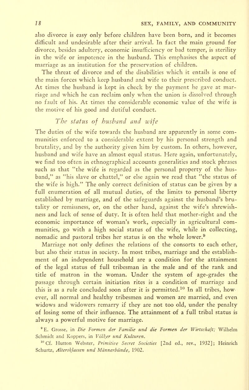 also divorce is easy only before children have been born, and it becomes difficult and undesirable after their arrival. In fact the main ground for divorce, besides adultery, economic insufficiency or bad temper, is sterility in the wife or impotence in the husband. This emphasises the aspect of marriage as an institution for the preservation of children. The threat of divorce and of the disabilities which it entails is one of the main forces which keep husband and wife to their prescribed conduct. At times the husband is kept in check by the payment he gave at mar- riage and which he can reclaim only when the union is dissolved through no fault of his. At times the considerable economic value of the wife is the motive of his good and dutiful conduct. The status of husband and wife The duties of the wife towards the husband are apparently in some com- munities enforced to a considerable extent by his personal strength and brutality, and by the authority given him by custom. In others, however, husband and wife have an almost equal status. Here again, unfortunately, we find too often in ethnographical accounts generalities and stock phrases such as that ''the wife is regarded as the personal property of the hus- band, as ''his slave or chattel, or else again we read that the status of the wife is high. The only correct definition of status can be given by a full enumeration of all mutual duties, of the limits to personal liberty established by marriage, and of the safeguards against the husband's bru- tality or remissness, or, on the other hand, against the wife's shrewish- ness and lack of sense of duty. It is often held that mother-right and the economic importance of woman's work, especially in agricultural com- munities, go with a high social status of the wife, while in collecting, nomadic and pastoral tribes her status is on the whole lower.® Marriage not only defines the relations of the consorts to each other, but also their status in society. In most tribes, marriage and the establish- ment of an independent household are a condition for the attainment of the legal status of full tribesman in the male and of the rank and title of matron in the woman. Under the system of age-grades the passage through certain initiation rites is a condition of marriage and this is as a rule concluded soon after it is permitted.-^^ In all tribes, how- ever, all normal and healthy tribesmen and women are married, and even widows and widowers remarry if they are not too old, under the penalty of losing some of their influence. The attainment of a full tribal status is always a powerful motive for marriage. E. Grosse, in Die Formen der Familie tind die Formen der Wirtschajt; Wilhelm Schmidt and Koppers, in Vdl\er und Kulturen. Cf. Hutton Webster, Primitive Secret Societies [2nd ed., rev., 1932]; Heinrich Schurtz, Alterskjassen und Mdnnerbiinde, 1902,