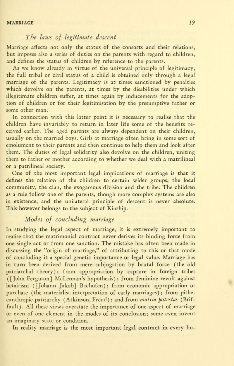 The laws of legitimate descent Marriage affects not only the status of the consorts and their relations, but imposes also a series of duties on the parents with regard to children, and defines the status of children by reference to the parents. As we know already in virtue of the universal principle of legitimacy, the full tribal or civil status of a child is obtained only through a legal marriage of the parents. Legitimacy is at times sanctioned by penalties which devolve on the parents, at times by the disabilities under which illegitimate children suffer, at times again by inducements for the adop- tion of children or for their legitimisation by the presumptive father or some other man. In connection with this latter point it is necessary to realise that the children have invariably to return in later life some of the benefits re- ceived earlier. The aged parents are always dependent on their children, usually on the married boys. Girls at marriage often bring in some sort of emolument to their parents and then continue to help them and look after them. The duties of legal solidarity also devolve on the children, uniting them to father or mother according to whether we deal with a matrilineal or a patrilineal society. One of the most important legal implications of marriage is that it defines the relation of the children to certain wider groups, the local community, the clan, the exogamous division and the tribe. The children as a rule follow one of the parents, though more complex systems are also in existence, and the unilateral principle of descent is never absolute. This however belongs to the subject of Kinship. Modes of concluding marriage In studying the legal aspect of marriage, it is extremely important to realise that the matrimonial contract never derives its binding force from one single act or from one sanction. The mistake has often been made in discussing the origin of marriage, of attributing to this or that mode of concluding it a special genetic importance or legal value. Marriage has in turn been derived from mere subjugation by brutal force (the old patriarchal theory) ; from appropriation by capture in foreign tribes ([John Ferguson] McLennan's hypothesis); from feminine revolt against hetairism ([Johann Jakob] Bachofen); from economic appropriation or purchase (the materialist interpretation of early marriages); from pithe- canthropic patriarchy (Atkinson, Freud); and from matria pofestas (Brif- fault). All these views overstate the importance of one aspect of marriage or even of one element in the modes of its conclusion; some even invent an imaginary state or condition. In reality marriage is the most important legal contract in every hu-