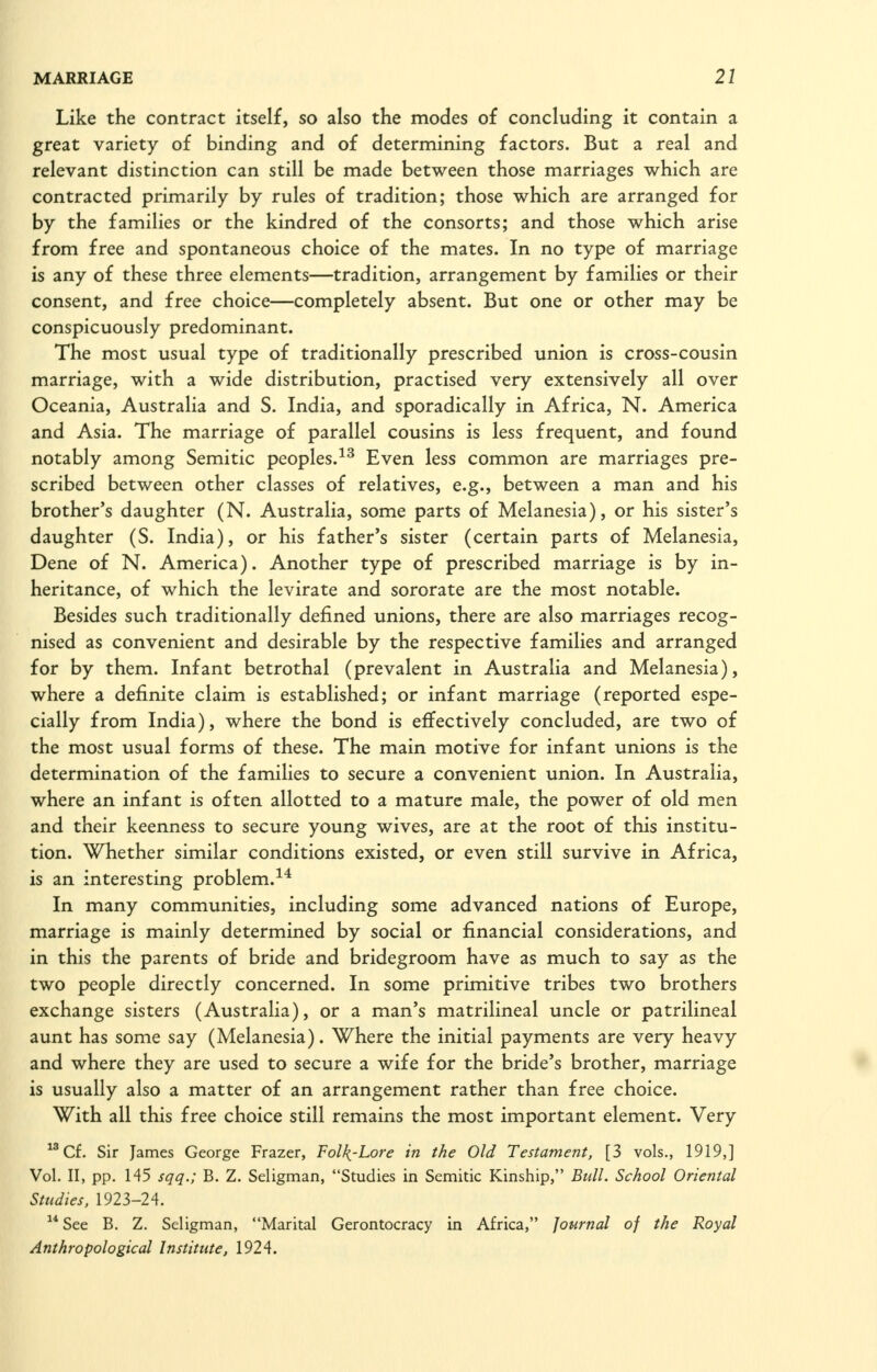 Like the contract itself, so also the modes of concluding it contain a great variety of binding and of determining factors. But a real and relevant distinction can still be made between those marriages which are contracted primarily by rules of tradition; those which are arranged for by the families or the kindred of the consorts; and those which arise from free and spontaneous choice of the mates. In no type of marriage is any of these three elements—tradition, arrangement by families or their consent, and free choice—completely absent. But one or other may be conspicuously predominant. The most usual type of traditionally prescribed union is cross-cousin marriage, with a wide distribution, practised very extensively all over Oceania, Australia and S. India, and sporadically in Africa, N. America and Asia. The marriage of parallel cousins is less frequent, and found notably among Semitic peoples.^^ Even less common are marriages pre- scribed between other classes of relatives, e.g., between a man and his brother's daughter (N. Australia, some parts of Melanesia), or his sister's daughter (S. India), or his father's sister (certain parts of Melanesia, Dene of N. America). Another type of prescribed marriage is by in- heritance, of which the levirate and sororate are the most notable. Besides such traditionally defined unions, there are also marriages recog- nised as convenient and desirable by the respective families and arranged for by them. Infant betrothal (prevalent in Australia and Melanesia), where a definite claim is established; or infant marriage (reported espe- cially from India), where the bond is effectively concluded, are two of the most usual forms of these. The main motive for infant unions is the determination of the families to secure a convenient union. In Australia, where an infant is often allotted to a mature male, the power of old men and their keenness to secure young wives, are at the root of this institu- tion. Whether similar conditions existed, or even still survive in Africa, is an interesting problem.^^ In many communities, including some advanced nations of Europe, marriage is mainly determined by social or financial considerations, and in this the parents of bride and bridegroom have as much to say as the two people directly concerned. In some primitive tribes two brothers exchange sisters (Australia), or a man's matrilineal uncle or patrilineal aunt has some say (Melanesia). Where the initial payments are very heavy and where they are used to secure a wife for the bride's brother, marriage is usually also a matter of an arrangement rather than free choice. With all this free choice still remains the most important element. Very Cf. Sir James George Frazer, Folk.-Lore in the Old Testament, [3 vols., 1919,] Vol. II, pp. 145 sqq.; B. Z. Seligman, Studies in Semitic Kinship, Bull. School Oriental Studies. 1923-24.  See B. Z. Seligman, Marital Gerontocracy in Africa, Journal of the Royal Anthropological Institute, 1924.