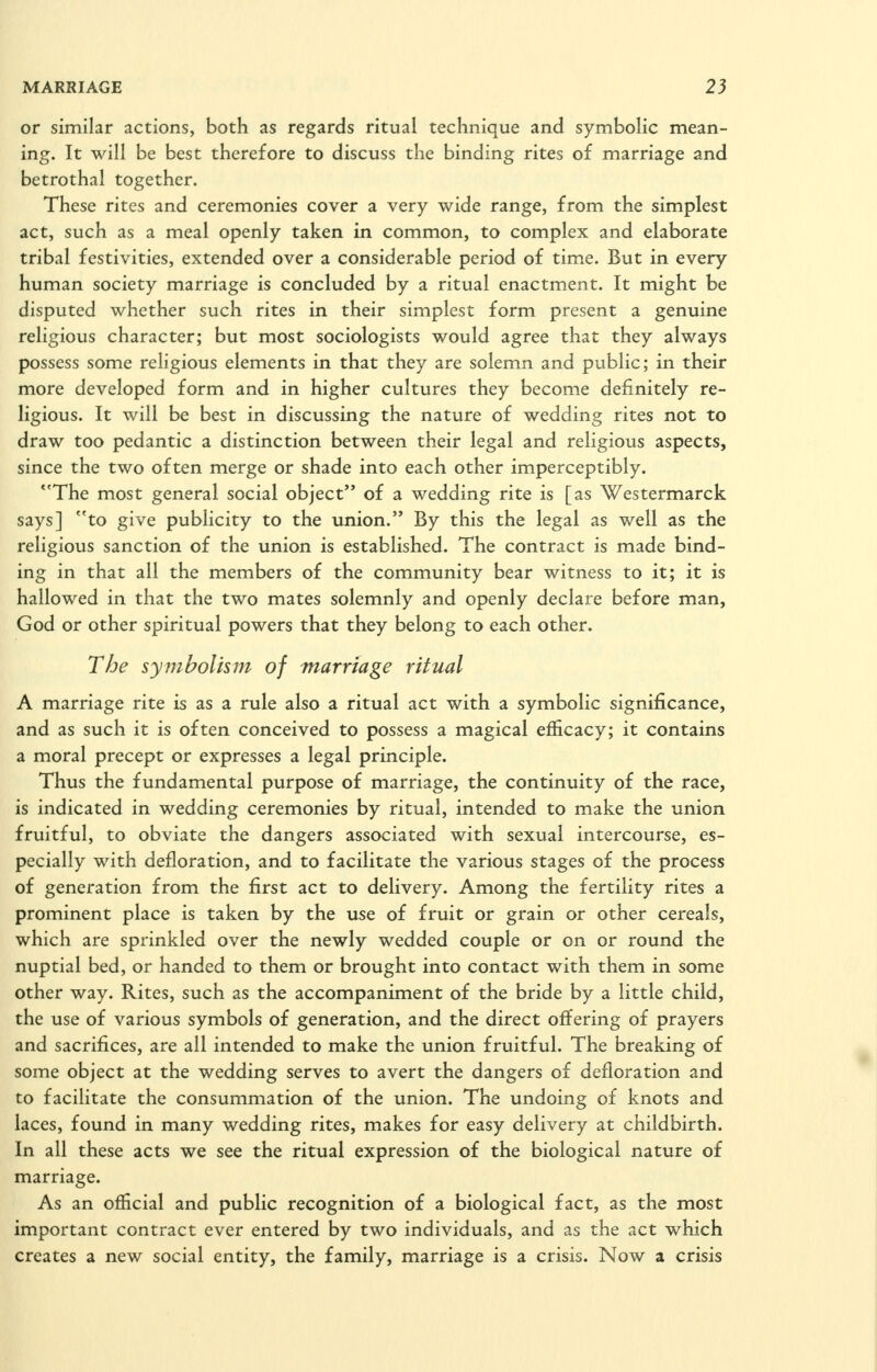 or similar actions, both as regards ritual technique and symbolic mean- ing. It will be best therefore to discuss the binding rites of marriage and betrothal together. These rites and ceremonies cover a very wide range, from the simplest act, such as a meal openly taken in common, to complex and elaborate tribal festivities, extended over a considerable period of time. But in every human society marriage is concluded by a ritual enactment. It might be disputed whether such rites in their simplest form present a genuine religious character; but most sociologists would agree that they always possess some religious elements in that they are solemn and public; in their more developed form and in higher cultures they become definitely re- ligious. It will be best in discussing the nature of wedding rites not to draw too pedantic a distinction between their legal and religious aspects, since the two often merge or shade into each other imperceptibly. **The most general social object of a wedding rite is [as Westermarck says] to give publicity to the union. By this the legal as well as the religious sanction of the union is established. The contract is made bind- ing in that all the members of the community bear witness to it; it is hallowed in that the two mates solemnly and openly declare before man, God or other spiritual powers that they belong to each other. The symbolism of marriage ritual A marriage rite is as a rule also a ritual act with a symbolic significance, and as such it is often conceived to possess a magical efficacy; it contains a moral precept or expresses a legal principle. Thus the fundamental purpose of marriage, the continuity of the race, is indicated in wedding ceremonies by ritual, intended to make the union fruitful, to obviate the dangers associated with sexual intercourse, es- pecially with defloration, and to facilitate the various stages of the process of generation from the first act to delivery. Among the fertility rites a prominent place is taken by the use of fruit or grain or other cereals, which are sprinkled over the newly wedded couple or on or round the nuptial bed, or handed to them or brought into contact with them in some other way. Rites, such as the accompaniment of the bride by a little child, the use of various symbols of generation, and the direct offering of prayers and sacrifices, are all intended to make the union fruitful. The breaking of some object at the wedding serves to avert the dangers of defloration and to facilitate the consummation of the union. The undoing of knots and laces, found in many wedding rites, makes for easy delivery at childbirth. In all these acts we see the ritual expression of the biological nature of marriage. As an official and public recognition of a biological fact, as the most important contract ever entered by two individuals, and as the act which creates a new social entity, the family, marriage is a crisis. Now a crisis