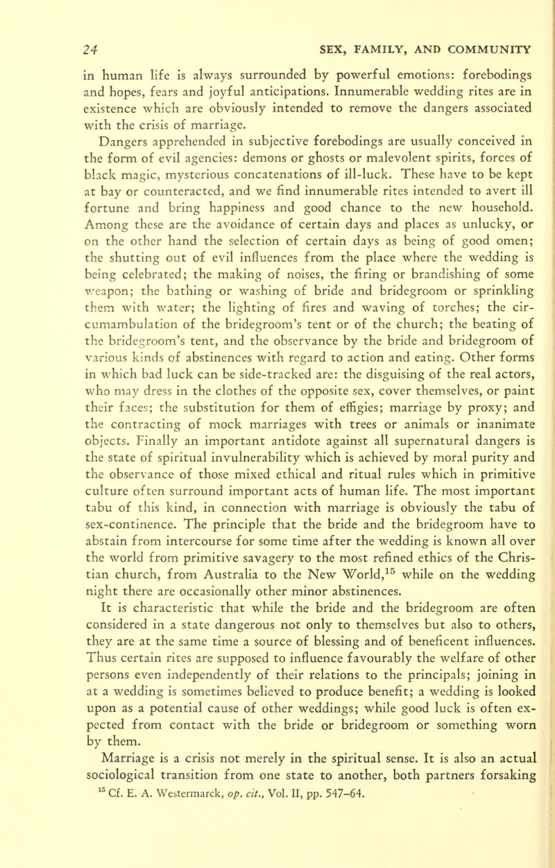 in human life is always surrounded by powerful emotions: forebodings and hopes, fears and joyful anticipations. Innumerable wedding rites are in existence which are obviously intended to remove the dangers associated with the crisis of marriage. Dangers apprehended in subjective forebodings are usually conceived in the form of evil agencies: demons or ghosts or malevolent spirits, forces of black magic, mysterious concatenations of ill-luck. These have to be kept at bay or counteracted, and we find innumerable rites intended to avert ill fortune and bring happiness and good chance to the new household. Among these are the avoidance of certain days and places as unlucky, or on the other hand the selection of certain days as being of good omen; the shutting out of evil influences from the place where the wedding is being celebrated; the making of noises, the firing or brandishing of some v/eapon; the bathing or washing of bride and bridegroom or sprinkling them with water; the lighting of fires and waving of torches; the cir- cumambulation of the bridegroom's tent or of the church; the beating of the bridegroom's tent, and the observance by the bride and bridegroom of various kinds of abstinences with regard to action and eating. Other forms in which bad luck can be side-tracked are: the disguising of the real actors, who may dress in the clothes of the opposite sex, cover themselves, or paint their faces; the substitution for them of effigies; marriage by proxy; and the contracting of mock marriages with trees or animals or inanimate objects. Finally an important antidote against all supernatural dangers is the state of spiritual invulnerability which is achieved by moral purity and the observance of those mixed ethical and ritual rules which in primitive culture often surround important acts of human life. The most important tabu of this kind, in connection with marriage is obviously the tabu of sex-continence. The principle that the bride and the bridegroom have to abstain from intercourse for some time after the wedding is known all over the world from primitive savagery to the most refined ethics of the Chris- tian church, from Australia to the New World,while on the wedding night there are occasionally other minor abstinences. It is characteristic that while the bride and the bridegroom are often considered in a state dangerous not only to themselves but also to others, they are at the same time a source of blessing and of beneficent influences. Thus certain rites are supposed to influence favourably the welfare of other persons even independently of their relations to the principals; joining in at a wedding is sometimes believed to produce benefit; a wedding is looked upon as a potential cause of other weddings; while good luck is often ex- pected from contact with the bride or bridegroom or something worn by them. Marriage is a crisis not merely in the spiritual sense. It is also an actual sociological transition from one state to another, both partners forsaking Cf. E. A. Westermarck, op. cit., Vol. II, pp. 547-64.
