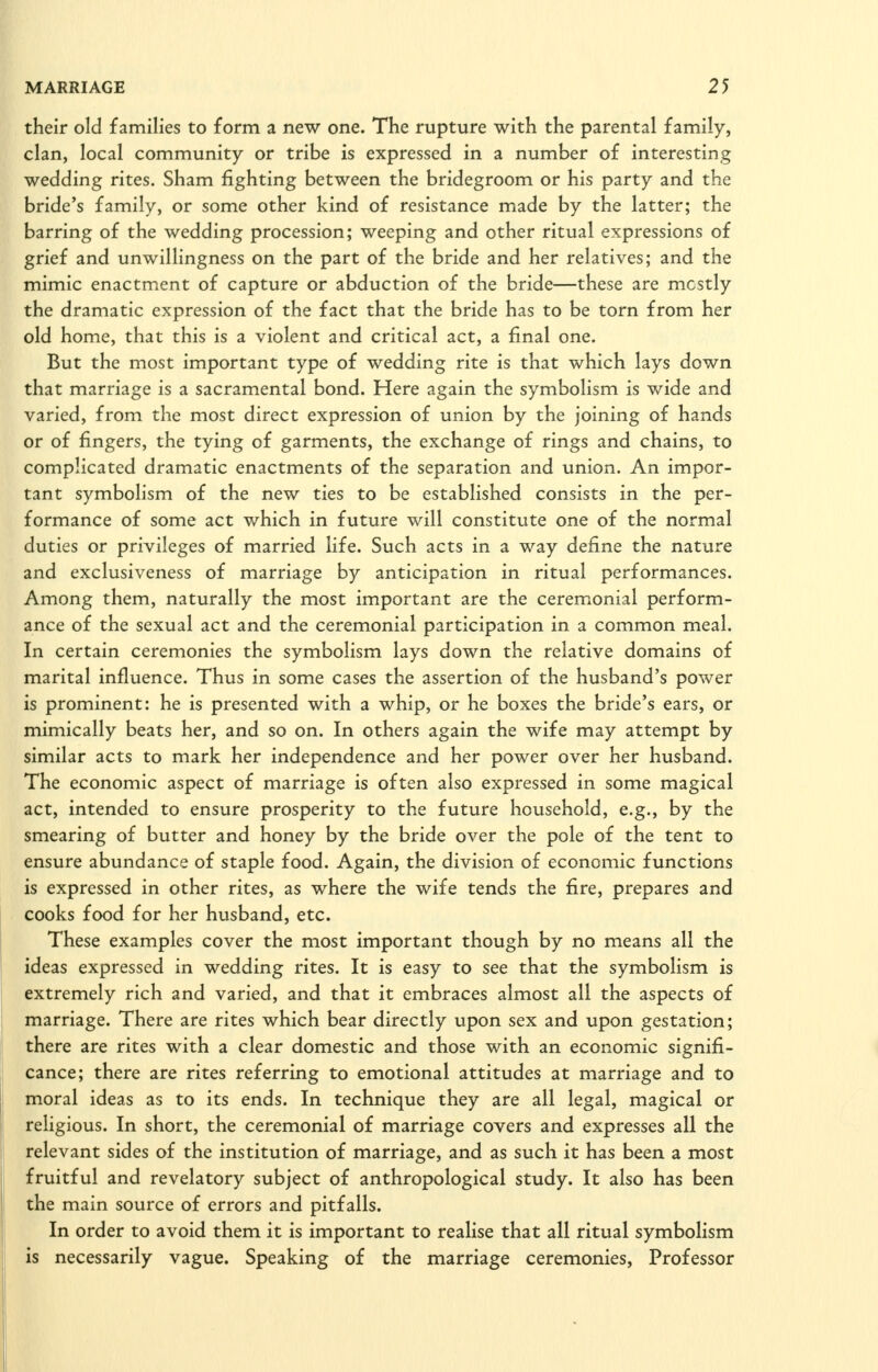 their old families to form a new one. The rupture with the parental family, clan, local community or tribe is expressed in a number of interesting wedding rites. Sham fighting between the bridegroom or his party and the bride's family, or some other kind of resistance made by the latter; the barring of the wedding procession; weeping and other ritual expressions of grief and unwillingness on the part of the bride and her relatives; and the mimic enactment of capture or abduction of the bride—these are mostly the dramatic expression of the fact that the bride has to be torn from her old home, that this is a violent and critical act, a final one. But the most important type of wedding rite is that which lays down that marriage is a sacramental bond. Here again the symbolism is wide and varied, from the most direct expression of union by the joining of hands or of fingers, the tying of garments, the exchange of rings and chains, to complicated dramatic enactments of the separation and union. An impor- tant symbohsm of the new ties to be established consists in the per- formance of some act which in future will constitute one of the normal duties or privileges of married life. Such acts in a way define the nature and exclusiveness of marriage by anticipation in ritual performances. Among them, naturally the most important are the ceremonial perform- ance of the sexual act and the ceremonial participation in a common meal. In certain ceremonies the symbolism lays down the relative domains of marital influence. Thus in some cases the assertion of the husband's power is prominent: he is presented with a whip, or he boxes the bride's ears, or mimically beats her, and so on. In others again the wife may attempt by similar acts to mark her independence and her power over her husband. The economic aspect of marriage is often also expressed in some magical act, intended to ensure prosperity to the future household, e.g., by the smearing of butter and honey by the bride over the pole of the tent to ensure abundance of staple food. Again, the division of economic functions is expressed in other rites, as where the wife tends the fire, prepares and cooks food for her husband, etc. These examples cover the most important though by no means all the ideas expressed in wedding rites. It is easy to see that the symbolism is extremely rich and varied, and that it embraces almost all the aspects of marriage. There are rites which bear directly upon sex and upon gestation; there are rites with a clear domestic and those with an economic signifi- cance; there are rites referring to emotional attitudes at marriage and to moral ideas as to its ends. In technique they are all legal, magical or religious. In short, the ceremonial of marriage covers and expresses all the relevant sides of the institution of marriage, and as such it has been a most fruitful and revelatory subject of anthropological study. It also has been the main source of errors and pitfalls. In order to avoid them it is important to realise that all ritual symbolism is necessarily vague. Speaking of the marriage ceremonies, Professor