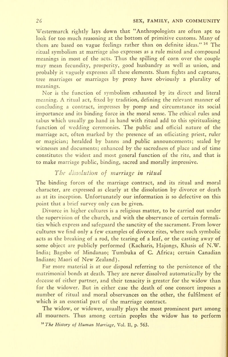 Westermarck rightly lays down that Anthropologists are often apt to look for too much reasoning at the bottom of primitive customs. Many of them are based on vague feelings rather than on definite ideas. The ritual symbolism at marriage also expresses as a rule mixed and compound meanings in most of the acts. Thus the spilling of corn over the couple may mean fecundity, prosperity, good husbandry as well as union, and probably it vaguely expresses all these elements. Sham fights and captures, tree marriages or marriages by proxy have obviously a plurality of meanings. Nor is the function of symbolism exhausted by its direct and literal meaning. A ritual act, fixed by tradition, defining the relevant manner of concluding a contract, impresses by pomp and circumstance its social importance and its binding force in the moral sense. The ethical rules and tabus which usually go hand in hand with ritual add to this spiritualising function of wedding ceremonies. The public and official nature of the marriage act, often marked by the presence of an officiating priest, ruler or magician; heralded by banns and public announcements; sealed by witnesses and documents; enhanced by the sacredness of place and of time constitutes the widest and most general function of the rite, and that is to make marriage public, binding, sacred and morally impressive. The dissolution of vtarriage in ritual The binding forces of the marriage contract, and its ritual and moral character, are expressed as clearly at the dissolution by divorce or death as at its inception. Unfortunately our information is so defective on this point that a brief survey only can be given. Divorce in higher cultures is a religious matter, to be carried out under the supervision of the church, and with the observance of certain formali- ties which express and safeguard the sanctity of the sacrament. From lower cultures we find only a few examples of divorce rites, where such symbolic acts as the breaking of a rod, the tearing of a leaf, or the casting away of some object are pubhcly performed (Kacharis, Hajongs, KJiasis of N.W. India; Bagobo of Mindanao; Tumbuka of C. Africa; certain Canadian Indians; Maori of New Zealand). Far more material is at our disposal referring to the persistence of the matrimonial bonds at death. They are never dissolved automatically by the decease of either partner, and their tenacity is greater for the widow than for the widower. But in either case the death of one consort imposes a number of ritual and moral observances on the other, the fulfilment of which is an essential part of the marriage contract. The widow, or widower, usually plays the most prominent part among all mourners. Thus among certain peoples the widow has to perform ^® The History of Human Marriage, Vol. II, p. 563.