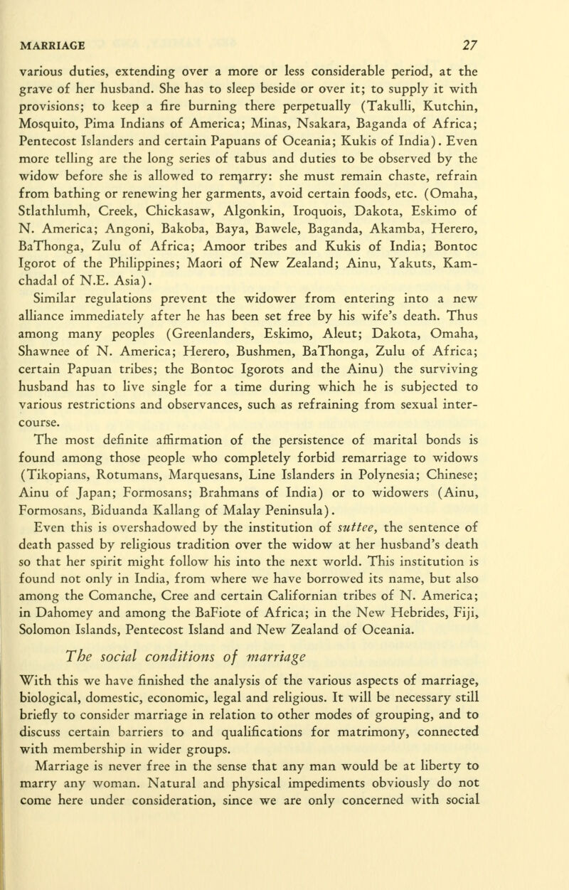 various duties, extending over a more or less considerable period, at the grave of her husband. She has to sleep beside or over it; to supply it with provisions; to keep a fire burning there perpetually (Takulli, Kutchin, Mosquito, Pima Indians of America; Minas, Nsakara, Baganda of Africa; Pentecost Islanders and certain Papuans of Oceania; Kukis of India). Even more telling are the long series of tabus and duties to be observed by the widow before she is allowed to rerqarry: she must remain chaste, refrain from bathing or renewing her garments, avoid certain foods, etc. (Omaha, Stlathlumh, Creek, Chickasaw, Algonkin, Iroquois, Dakota, Eskimo of N. America; Angoni, Bakoba, Baya, Bawele, Baganda, Akamba, Herero, BaThonga, Zulu of Africa; Amoor tribes and Kukis of India; Bontoc Igorot of the Philippines; Maori of New Zealand; Ainu, Yakuts, Kam- chadal of N.E. Asia). Similar regulations prevent the widower from entering into a new alliance immediately after he has been set free by his wife's death. Thus among many peoples (Greenlanders, Eskimo, Aleut; Dakota, Omaha, Shawnee of N. America; Herero, Bushmen, BaThonga, Zulu of Africa; certain Papuan tribes; the Bontoc Igorots and the Ainu) the surviving husband has to live single for a time during which he is subjected to various restrictions and observances, such as refraining from sexual inter- course. The most definite affirmation of the persistence of marital bonds is found among those people who completely forbid remarriage to widows (Tikopians, Rotumans, Marquesans, Line Islanders in Polynesia; Chinese; Ainu of Japan; Formosans; Brahmans of India) or to widowers (Ainu, Formosans, Biduanda Kallang of Malay Peninsula). Even this is overshadowed by the institution of suttee^ the sentence of death passed by religious tradition over the widow at her husband's death so that her spirit might follow his into the next world. This institution is found not only in India, from where we have borrowed its name, but also among the Comanche, Cree and certain Californian tribes of N. America; in Dahomey and among the BaFiote of Africa; in the New Hebrides, Fiji> Solomon Islands, Pentecost Island and New Zealand of Oceania. The social conditions of marriage With this we have finished the analysis of the various aspects of marriage, biological, domestic, economic, legal and religious. It will be necessary still briefly to consider marriage in relation to other modes of grouping, and to discuss certain barriers to and qualifications for matrimony, connected with membership in wider groups. Marriage is never free in the sense that any man would be at liberty to marry any woman. Natural and physical impediments obviously do not come here under consideration, since we are only concerned with social