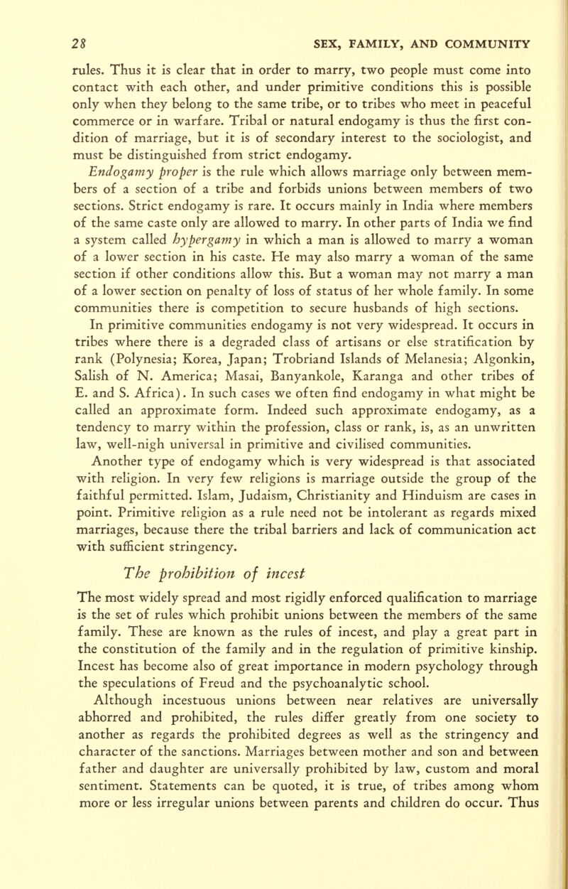 rules. Thus it is clear that in order to marry, two people must come into contact with each other, and under primitive conditions this is possible only when they belong to the same tribe, or to tribes who meet in peaceful commerce or in warfare. Tribal or natural endogamy is thus the first con- dition of marriage, but it is of secondary interest to the sociologist, and must be distinguished from strict endogamy. Endogamy proper is the rule which allows marriage only between mem- bers of a section of a tribe and forbids unions between members of two sections. Strict endogamy is rare. It occurs mainly in India where members of the same caste only are allowed to marry. In other parts of India we find a system called hypergamy in which a man is allowed to marry a woman of a lower section in his caste. He may also marry a woman of the same section if other conditions allow this. But a woman may not marry a man of a lower section on penalty of loss of status of her whole family. In some communities there is competition to secure husbands of high sections. In primitive communities endogamy is not very widespread. It occurs in tribes where there is a degraded class of artisans or else stratification by rank (Polynesia; Korea, Japan; Trobriand Islands of Melanesia; Algonkin, Salish of N. America; Masai, Banyankole, Karanga and other tribes of E. and S. Africa). In such cases we often find endogamy in what might be called an approximate form. Indeed such approximate endogamy, as a tendency to marry within the profession, class or rank, is, as an unwritten law, well-nigh universal in primitive and civilised communities. Another type of endogamy which is very widespread is that associated with religion. In very few religions is marriage outside the group of the faithful permitted. Islam, Judaism, Christianity and Hinduism are cases in point. Primitive religion as a rule need not be intolerant as regards mixed marriages, because there the tribal barriers and lack of communication act with sujSicient stringency. The prohibition of incest The most widely spread and most rigidly enforced qualification to marriage is the set of rules which prohibit unions between the members of the same family. These are known as the rules of incest, and play a great part in the constitution of the family and in the regulation of primitive kinship. Incest has become also of great importance in modern psychology through the speculations of Freud and the psychoanalytic school. Although incestuous unions between near relatives are universally abhorred and prohibited, the rules differ greatly from one society to another as regards the prohibited degrees as well as the stringency and character of the sanctions. Marriages between mother and son and between father and daughter are universally prohibited by law, custom and moral sentiment. Statements can be quoted, it is true, of tribes among whom more or less irregular unions between parents and children do occur. Thus
