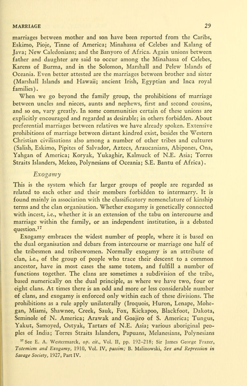 marriages between mother and son have been reported from the Caribs, Eskimo, Pioje, Tinne of America; Minahassa of Celebes and Kalang of Java; New Caledonians; and the Banyoro of Africa. Again unions between father and daughter are said to occur among the Minahassa of Celebes, Karens of Burma, and in the Solomon, Marshall and Pelew Islands of Oceania. Even better attested are the marriages between brother and sister (Marshall Islands and Hawaii; ancient Irish, Egyptian and Inca royal families). When we go beyond the family group, the prohibitions of marriage between uncles and nieces, aunts and nephews, first and second cousins, and so on, vary greatly. In some communities certain of these unions are explicitly encouraged and regarded as desirable; in others forbidden. About preferential marriages between relatives we have already spoken. Extensive prohibitions of marriage between distant kindred exist, besides the Western Christian civilisations also among a number of other tribes and cultures (Salish, Eskimo, Pipites of Salvador, Aztecs, Araucanians, Abipones, Ona, Yahgan of America; Koryak, Yukaghir, Kalmuck of N.E. Asia; Torres Straits Islanders, Mekeo, Polynesians of Oceania; S.E. Bantu of Africa). Exogamy This is the system which far larger groups of people are regarded as related to each other and their members forbidden to intermarry. It is found mainly in association with the classificatory nomenclature of kinship terms and the clan organisation. Whether exogamy is genetically connected with incest, i.e., whether it is an extension of the tabu on intercourse and marriage within the family, or an independent institution, is a debated question. Exogamy embraces the widest number of people, where it is based on the dual organisation and debars from intercourse or marriage one half of the tribesmen and tribeswomen. Normally exogamy is an attribute of clan, i.e., of the group of people who trace their descent to a common ancestor, have in most cases the same totem, and fulfill a number of functions together. The clans are sometimes a subdivision of the tribe, based numerically on the dual principle, as where we have two, four or eight clans. At times there is an odd and more or less considerable number of clans, and exogamy is enforced only within each of these divisions. The prohibitions as a rule apply unilaterally (Iroquois, Huron, Lenape, Mohe- gan, Miami, Shawnee, Creek, Sauk, Fox, Kickapoo, Blackfoot, Dakota, Seminole of N. America; Arawak and Goajiro of S. America; Tungus, Yakut, Samoyed, Ostyak, Tartars of N.E. Asia; various aboriginal peo- ples of India; Torres Straits Islanders, Papuans, Melanesians, Polynesians See E. A. Westermarck, op. cit., Vol. II, pp. 192-218; Sir James George Frazer, Totemism and Exogamy, 1910, Vol. IV, passim; B. Malinowski, Sex and Repression in Savage Society, 1927, Part IV.