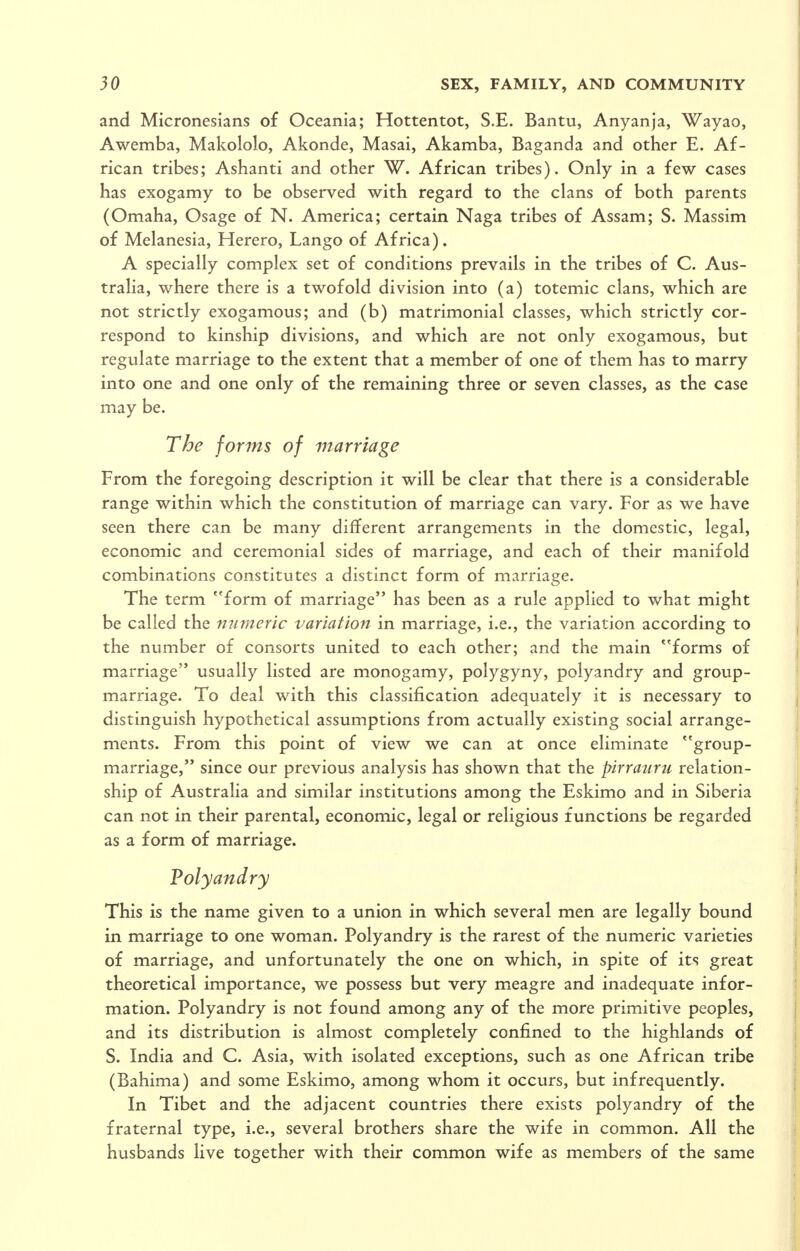 and Micronesians of Oceania; Hottentot, S.E. Bantu, Anyanja, Wayao, Awemba, Makololo, Akonde, Masai, Akamba, Baganda and other E. Af- rican tribes; Ashanti and other W. African tribes). Only in a few cases has exogamy to be observed with regard to the clans of both parents (Omaha, Osage of N. America; certain Naga tribes of Assam; S. Massim of Melanesia, Herero, Lango of Africa). A specially complex set of conditions prevails in the tribes of C. Aus- tralia, where there is a twofold division into (a) totemic clans, which are not strictly exogamous; and (b) matrimonial classes, which strictly cor- respond to kinship divisions, and which are not only exogamous, but regulate marriage to the extent that a member of one of them has to marry into one and one only of the remaining three or seven classes, as the case may be. The forms of marriage From the foregoing description it will be clear that there is a considerable range within which the constitution of marriage can vary. For as we have seen there can be many different arrangements in the domestic, legal, economic and ceremonial sides of marriage, and each of their manifold combinations constitutes a distinct form of marriage. The term ''form of marriage has been as a rule applied to what might be called the numeric variation in marriage, i.e., the variation according to the number of consorts united to each other; and the main *'forms of marriage usually listed are monogamy, polygyny, polyandry and group- marriage. To deal with this classification adequately it is necessary to distinguish hypothetical assumptions from actually existing social arrange- ments. From this point of view we can at once eliminate group- marriage, since our previous analysis has shown that the pirratiru relation- ship of Australia and similar institutions among the Eskimo and in Siberia can not in their parental, economic, legal or religious functions be regarded as a form of marriage. Polyandry This is the name given to a union in which several men are legally bound in marriage to one woman. Polyandry is the rarest of the numeric varieties of marriage, and unfortunately the one on which, in spite of its great theoretical importance, we possess but very mieagre and inadequate infor- mation. Polyandry is not found among any of the more primitive peoples, and its distribution is almost completely confined to the highlands of S. India and C. Asia, with isolated exceptions, such as one African tribe (Bahima) and some Eskimo, among whom it occurs, but infrequently. In Tibet and the adjacent countries there exists polyandry of the fraternal type, i.e., several brothers share the wife in common. All the husbands live together with their common wife as members of the same
