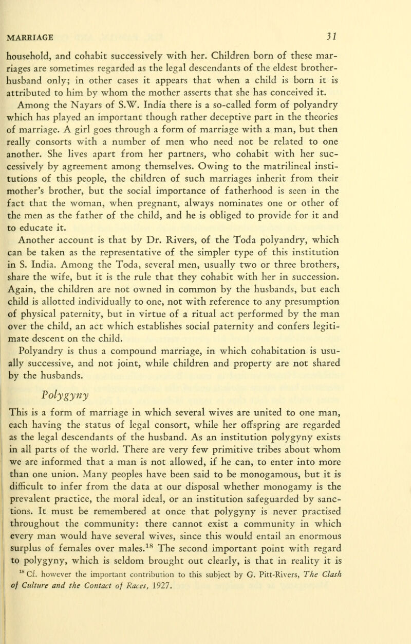 household, and cohabit successively with her. Children born of these mar- riages are sometimes regarded as the legal descendants of the eldest brother- husband only; in other cases it appears that when a child is born it is attributed to him by whom the mother asserts that she has conceived it. Among the Nayars of S.W. India there is a so-called form of polyandry which has played an important though rather deceptive part in the theories of marriage. A girl goes through a form of marriage with a man, but then really consorts with a number of men who need not be related to one another. She lives apart from her partners, who cohabit with her suc- cessively by agreement among themselves. Owing to the matrilincal insti- tutions of this people, the children of such marriages inherit from their mother's brother, but the social importance of fatherhood is seen in the fact that the woman, when pregnant, always nominates one or other of the men as the father of the child, and he is obliged to provide for it and to educate it. Another account is that by Dr. Rivers, of the Toda polyandry, which can be taken as the representative of the simpler type of this institution in S. India. Among the Toda, several men, usually two or three brothers, share the wife, but it is the rule that they cohabit with her in succession. Again, the children are not owned in common by the husbands, but each child is allotted individually to one, not with reference to any presumption of physical paternity, but in virtue of a ritual act performed by the man over the child, an act which establishes social paternity and confers legiti- mate descent on the child. Polyandry is thus a compound marriage, in which cohabitation is usu- ally successive, and not joint, while children and property are not shared by the husbands. Polygyny This is a form of marriage in which several wives are united to one man, each having the status of legal consort, while her offspring are regarded as the legal descendants of the husband. As an institution polygyny exists in all parts of the world. There are very few primitive tribes about whom we are informed that a man is not allowed, if he can, to enter into more than one union. Many peoples have been said to be monogamous, but it is difficult to infer from the data at our disposal whether monogamy is the prevalent practice, the moral ideal, or an institution safeguarded by sanc- tions. It must be remembered at once that polygyny is never practised throughout the community: there cannot exist a community in which every man would have several wives, since this would entail an enormous surplus of females over males.-^^ The second important point with regard to polygyny, which is seldom brought out clearly, is that in reality it is  Cf. however the important contribution to this subject by G. Pitt-Rivers, The Clash of Culture and the Contact of Races, 1927.