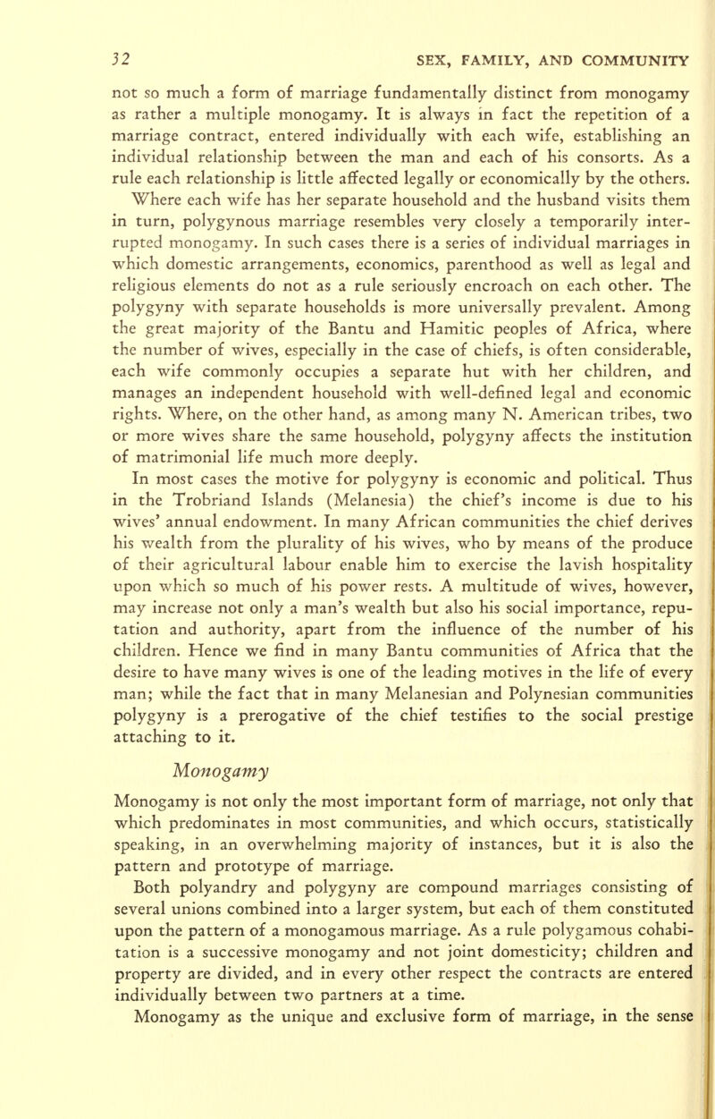 not so much a form of marriage fundamentally distinct from monogamy as rather a multiple monogamy. It is always in fact the repetition of a marriage contract, entered individually with each wife, establishing an individual relationship between the man and each of his consorts. As a rule each relationship is little affected legally or economically by the others. Where each wife has her separate household and the husband visits them in turn, polygynous marriage resembles very closely a temporarily inter- rupted monogamy. In such cases there is a series of individual marriages in which domestic arrangements, economics, parenthood as well as legal and religious elements do not as a rule seriously encroach on each other. The polygyny with separate households is more universally prevalent. Among the great majority of the Bantu and Hamitic peoples of Africa, where the number of wives, especially in the case of chiefs, is often considerable, each wife commonly occupies a separate hut with her children, and manages an independent household with well-defined legal and economic rights. Where, on the other hand, as among many N. American tribes, two or more wives share the same household, polygyny affects the institution of matrimonial life much more deeply. In most cases the motive for polygyny is economic and political. Thus in the Trobriand Islands (Melanesia) the chief's income is due to his wives' annual endowment. In many African communities the chief derives his wealth from the plurality of his wives, who by means of the produce of their agricultural labour enable him to exercise the lavish hospitality upon which so much of his power rests. A multitude of wives, however, may increase not only a man's wealth but also his social importance, repu- tation and authority, apart from the influence of the number of his children. Hence we find in many Bantu communities of Africa that the desire to have many wives is one of the leading motives in the life of every man; while the fact that in many Melanesian and Polynesian communities polygyny is a prerogative of the chief testifies to the social prestige attaching to it. Monogamy Monogamy is not only the most important form of marriage, not only that which predominates in most communities, and which occurs, statistically speaking, in an overwhelming majority of instances, but it is also the pattern and prototype of marriage. Both polyandry and polygyny are compound marriages consisting of several unions combined into a larger system, but each of them constituted upon the pattern of a monogamous marriage. As a rule polygamous cohabi- tation is a successive monogamy and not joint domesticity; children and property are divided, and in every other respect the contracts are entered individually between two partners at a time. Monogamy as the unique and exclusive form of marriage, in the sense