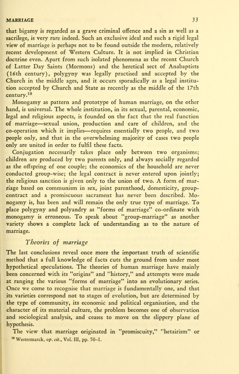 that bigamy is regarded as a grave criminal offence and a sin as well as a sacrilege, is very rare indeed. Such an exclusive ideal and such a rigid legal view of marriage is perhaps not to be found outside the modern, relatively recent development of Western Culture. It is not implied in Christian doctrine even. Apart from such isolated phenomena as the recent Church of Latter Day Saints (Mormons) and the heretical sect of Anabaptists (16th century), polygyny was legally practised and accepted by the Church in the middle ages, and it occurs sporadically as a legal institu- tion accepted by Church and State as recently as the middle of the 17th century.^^ Monogamy as pattern and prototype of human marriage, on the other hand, is universal. The whole institution, in its sexual, parental, economic, legal and religious aspects, is founded on the fact that the real function of marriage—sexual union, production and care of children, and the co-operation which it implies—requires essentially two people, and two people only, and that in the overwhelming majority of cases two people only are united in order to fulfil these facts. Conjugation necessarily takes place only between two organisms; children are produced by two parents only, and always socially regarded as the offspring of one couple; the economics of the household are never conducted group-wise; the legal contract is never entered upon jointly; the religious sanction is given only to the union of two. A form of mar- riage based on communism in sex, joint parenthood, domesticity, group- contract and a promiscuous sacrament has never been described. Mo- nogamy is, has been and will remain the only true type of marriage. To place polygyny and polyandry as forms of marriage co-ordinate with monogamy is erroneous. To speak about group-marriage as another variety shows a complete lack of understanding as to the nature of marriage. Theories of marriage The last conclusions reveal once more the important truth of scientific method that a full knowledge of facts cuts the ground from under most hypothetical speculations. The theories of human marriage have mainly been concerned with its origins and history, and attempts were made at ranging the various forms of marriage into an evolutionary series. Once we come to recognise that marriage is fundamentally one, and that its varieties correspond not to stages of evolution, but are determined by the type of community, its economic and political organisation, and the character of its material culture, the problem becomes one of observation and sociological analysis, and ceases to move on the shppery plane of hypothesis. The view that marriage originated in promiscuity, hetairism or  Westermarck, op. cit., Vol. Ill, pp. 50-1.