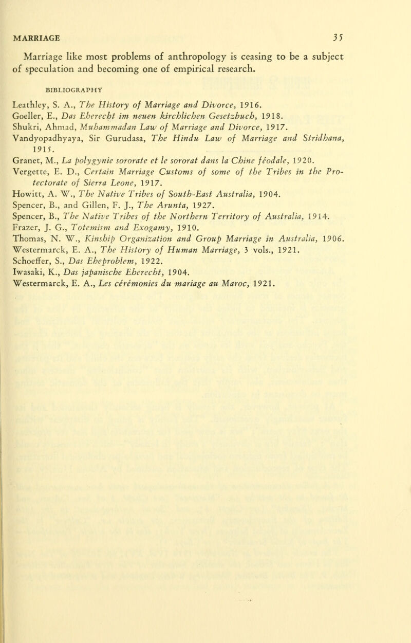 Marriage like most problems of anthropology is ceasing to be a subject of speculation and becoming one of empirical research. BIBLIOGRAPHY Leathlcy, S. A., The History of Marriage and Divorce, 1916. Goeller, E., Das Eherecht im neuen kirchlichen Gesetzbuch, 1918. Shukri, Ahmad, Muhammadan Law of Marriage and Divorce, 1917. Vandyopadhyaya, Sir Gurudasa, The Hindu Law of Marriage and Stridhana, 1915. Granet, M., La polygynie sororate et le sororat dans la Chine feodale, 1920. Vergette, E. D., Certain Marriage Customs of some of the Tribes in the Pro- tectorate of Sierra Leone, 1917. Howitt, A. W., The Native Tribes of South-East Australia, 1904. Spencer, B., and Gillen, F. J., The Arunta, 1927. Spencer, B., The Native Tribes of the Northern Territory of Australia, 1914. Frazer, J. G., Totemism and Exogamy, 1910. Thomas, N. W., Kinship Organization and Group Marriage in Australia, 1906. Westermarck, E. A., The History of Human Marriage, 3 vols., 1921. Schoeffer, S., Das Eheproblem, 1922. Iwasaki, K., Das japanische Eherecht, 1904. Westermarck, E. A., Les ceremonies du mariage au Maroc, 1921.