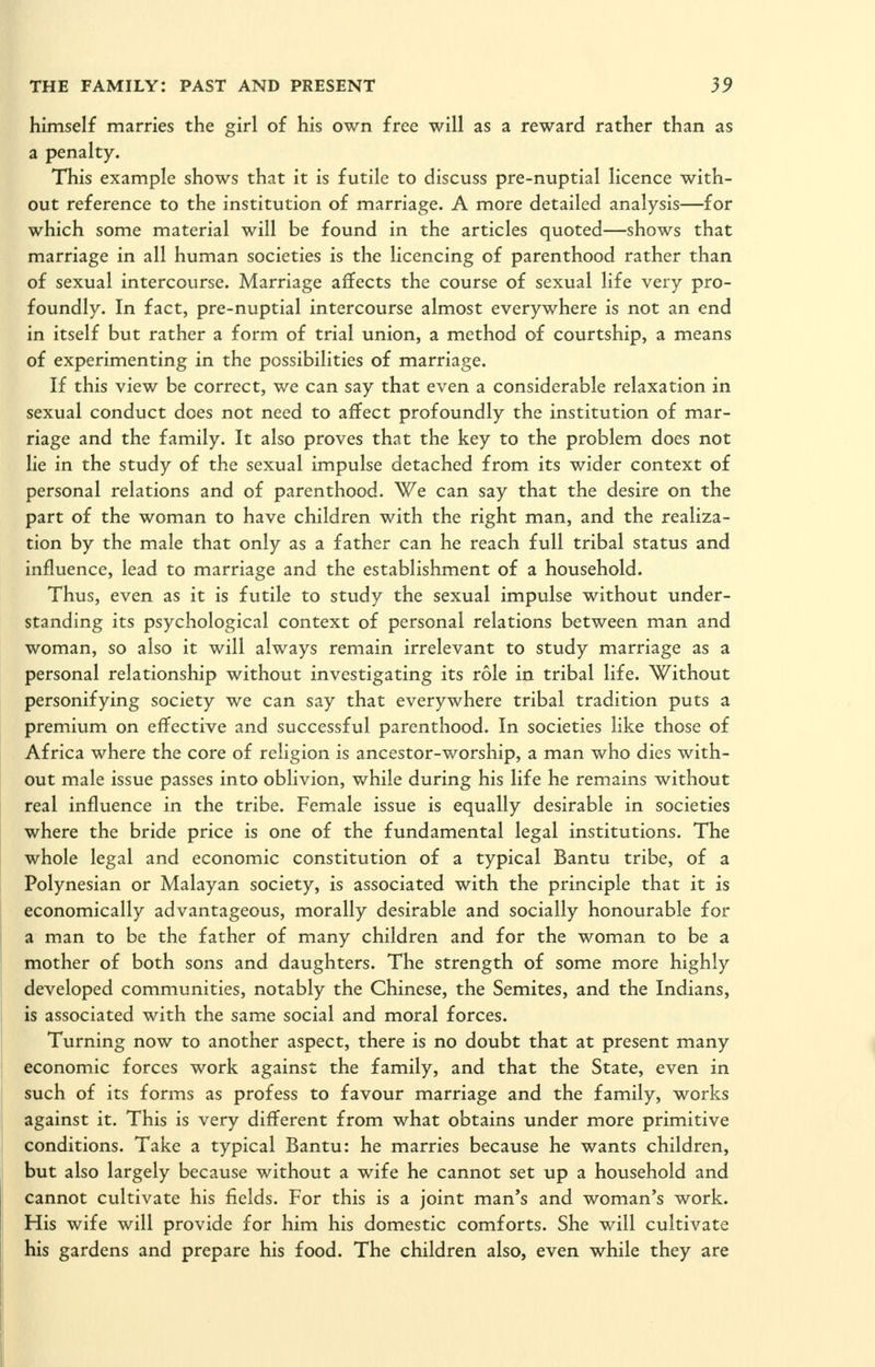 himself marries the girl of his own free will as a reward rather than as a penalty. This example shows that it is futile to discuss pre-nuptial licence with- out reference to the institution of marriage. A more detailed analysis—for which some material will be found in the articles quoted—shows that marriage in all human societies is the licencing of parenthood rather than of sexual intercourse. Marriage affects the course of sexual life very pro- foundly. In fact, pre-nuptial intercourse almost everywhere is not an end in itself but rather a form of trial union, a method of courtship, a means of experimenting in the possibilities of marriage. If this view be correct, we can say that even a considerable relaxation in sexual conduct does not need to affect profoundly the institution of mar- riage and the family. It also proves that the key to the problem does not lie in the study of the sexual impulse detached from its wider context of personal relations and of parenthood. We can say that the desire on the part of the woman to have children with the right man, and the realiza- tion by the male that only as a father can he reach full tribal status and influence, lead to marriage and the establishment of a household. Thus, even as it is futile to study the sexual impulse without under- standing its psychological context of personal relations between man and woman, so also it will always remain irrelevant to study marriage as a personal relationship without investigating its role in tribal life. Without personifying society we can say that everywhere tribal tradition puts a premium on effective and successful parenthood. In societies like those of Africa where the core of religion is ancestor-worship, a man who dies with- out male issue passes into oblivion, while during his life he remains without real influence in the tribe. Female issue is equally desirable in societies where the bride price is one of the fundamental legal institutions. The whole legal and economic constitution of a typical Bantu tribe, of a Polynesian or Malayan society, is associated with the principle that it is economically advantageous, morally desirable and socially honourable for a man to be the father of many children and for the woman to be a mother of both sons and daughters. The strength of some more highly developed communities, notably the Chinese, the Semites, and the Indians, is associated with the same social and moral forces. Turning now to another aspect, there is no doubt that at present many economic forces work against the family, and that the State, even in such of its forms as profess to favour marriage and the family, works against it. This is very different from what obtains under more primitive conditions. Take a typical Bantu: he marries because he wants children, but also largely because without a wife he cannot set up a household and cannot cultivate his fields. For this is a joint man's and woman's work. His wife will provide for him his domestic comforts. She will cultivate his gardens and prepare his food. The children also, even while they are
