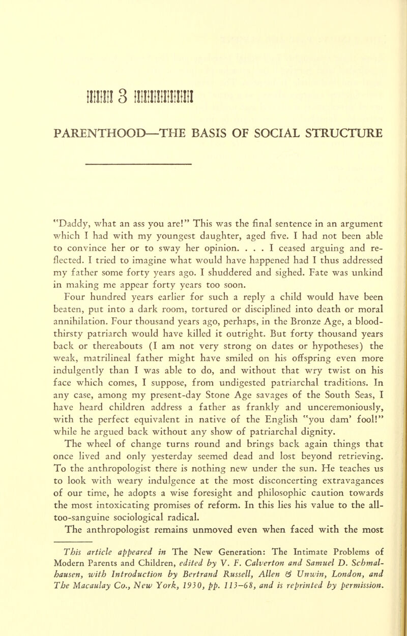 tlllilll 3 llllllllllllilllll PARENTHOOD—THE BASIS OF SOCIAL STRUCTURE *'Daddy, what an ass you are! This was the final sentence in an argument which I had with my youngest daughter, aged five. I had not been able to convince her or to sway her opinion. ... I ceased arguing and re- flected. I tried to imagine what would have happened had I thus addressed my father some forty years ago. I shuddered and sighed. Fate was unkind in making me appear forty years too soon. Four hundred years earlier for such a reply a child would have been beaten, put into a dark room, tortured or disciplined into death or moral annihilation. Four thousand years ago, perhaps, in the Bronze Age, a blood- thirsty patriarch would have killed it outright. But forty thousand years back or thereabouts (I am not very strong on dates or hypotheses) the weak, matrilineal father might have smiled on his offspring even more indulgently than I was able to do, and without that wry twist on his face which comes, I suppose, from undigested patriarchal traditions. In any case, among my present-day Stone Age savages of the South Seas, I have heard children address a father as frankly and unceremoniously, with the perfect equivalent in native of the English you dam' fool! while he argued back without any show of patriarchal dignity. The wheel of change turns round and brings back again things that once lived and only yesterday seemed dead and lost beyond retrieving. To the anthropologist there is nothing new under the sun. He teaches us to look with weary indulgence at the most disconcerting extravagances of our time, he adopts a wise foresight and philosophic caution towards the most intoxicating promises of reform. In this lies his value to the all- too-sanguine sociological radical. The anthropologist remains unmoved even when faced with the most This article appeared in The New Generation: The Intimate Problems of Modern Parents and Children, edited by V. F. Calverton and Samuel D. Schmal- hausen, with Introduction by Bertrand Russell, Allen & Untviit, London, and The Macaulay Co., New York, 1930, pp. 113-68, and is reprinted by permission.