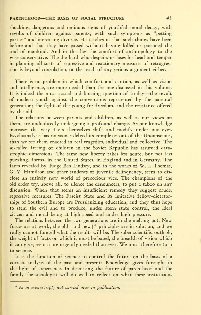 shocking, dangerous and ominous signs of youthful moral decay, with revolts of children against parents, with such symptoms as petting parties and increasing divorce. He teaches us that such things have been before and that they have passed without having killed or poisoned the soul of mankind. And in this lies the comfort of anthropology to the wise conservative. The die-hard who despairs or loses his head and temper in planning all sorts of repressive and reactionary measures of retrogres- sion is beyond consolation, or the reach of any serious argument either. There is no problem in which comfort and caution, as well as vision and intelligence, are more needed than the one discussed in this volume. It is indeed the most actual and burning question of to-day—the revolt of modern youth against the conventions represented by the parental generation; the fight of the young for freedom, and the resistance offered by the old. The relations between parents and children, as well as our views on them, are undoubtedly undergoing a profound change. As our knowledge increases the very facts themselves shift and modify under our eyes. Psychoanalysis has no sooner delved its complexes out of the Unconscious, than we see them enacted in real tragedies, individual and collective. The so-called freeing of children in the Soviet Republic has assumed cata- strophic dimensions. The same new liberty takes less acute, but not less puzzling, forms, in the United States, in England and in Germany. The facts revealed by Judge Ben Lindsey, and in the works of W. I. Thomas, G. V. Hamilton and other students of juvenile delinquency, seem to dis- close an entirely new world of precocious vice. The champions of the old order try, above all, to silence the denouncers, to put a taboo on any discussion. When that seems an insufficient remedy they suggest crude, repressive measures. The Fascist State and its imitative fellow-dictator- ships of Southern Europe are Prussianizing education, and they thus hope to stem the evil and to produce, under stern state control, the ideal citizen and moral being at high speed and under high pressure. The relations between the two generations are in the melting pot. New forces are at work, the old [and new]' principles are in solution, and we really cannot foretell what the results will be. The sober scientific outlook, the weight of facts on which it must be based, the breadth of vision which it can give, seem more urgently needed than ever. We must therefore turn to science. It is the function of science to control the future on the basis of a correct analysis of the past and present: Knowledge gives foresight in the light of experience. In discussing the future of parenthood and the family the sociologist will do well to reflect on what these institutions * As in manuscript; not carried over to publication.