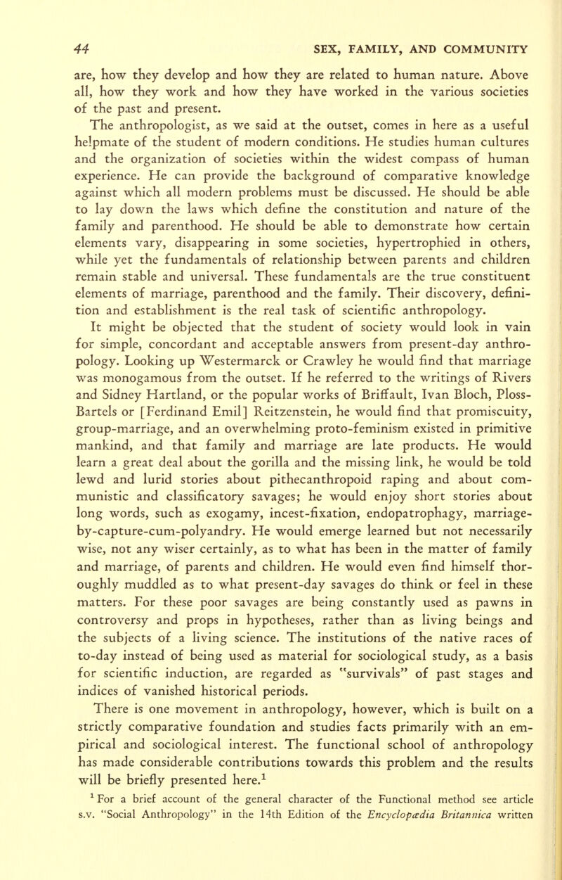 are, how they develop and how they are related to human nature. Above all, how they work and how they have worked in the various societies of the past and present. The anthropologist, as we said at the outset, comes in here as a useful helpmate of the student of modern conditions. He studies human cultures and the organization of societies within the widest compass of human experience. He can provide the background of comparative knowledge against which all modern problems must be discussed. He should be able to lay down the laws which define the constitution and nature of the family and parenthood. He should be able to demonstrate how certain elements vary, disappearing in some societies, hypertrophied in others, while yet the fundamentals of relationship between parents and children remain stable and universal. These fundamentals are the true constituent elements of marriage, parenthood and the family. Their discovery, defini- tion and establishment is the real task of scientific anthropology. It might be objected that the student of society would look in vain for simple, concordant and acceptable answers from present-day anthro- pology. Looking up Westermarck or Crawley he would find that marriage was monogamous from the outset. If he referred to the writings of Rivers and Sidney Hartland, or the popular works of Briffault, Ivan Bloch, Ploss- Bartels or [Ferdinand Emil] Reitzenstein, he would find that promiscuity, group-marriage, and an overwhelming proto-feminism existed in primitive mankind, and that family and marriage are late products. He would learn a great deal about the gorilla and the missing link, he would be told lewd and lurid stories about pithecanthropoid raping and about com- munistic and classificatory savages; he would enjoy short stories about long words, such as exogamy, incest-fixation, endopatrophagy, marriage- by-capture-cum-polyandry. He would emerge learned but not necessarily wise, not any wiser certainly, as to what has been in the matter of family and marriage, of parents and children. He would even find himself thor- oughly muddled as to what present-day savages do think or feel in these matters. For these poor savages are being constantly used as pawns in controversy and props in hypotheses, rather than as living beings and the subjects of a living science. The institutions of the native races of to-day instead of being used as material for sociological study, as a basis for scientific induction, are regarded as survivals of past stages and indices of vanished historical periods. There is one movement in anthropology, however, which is built on a strictly comparative foundation and studies facts primarily with an em- pirical and sociological interest. The functional school of anthropology has made considerable contributions towards this problem and the results will be briefly presented here.-'^ ^ For a brief account of the general character of the Functional method see article s.v. Social Anthropology in the 14th Edition of the Encyclopcedia Britannica written