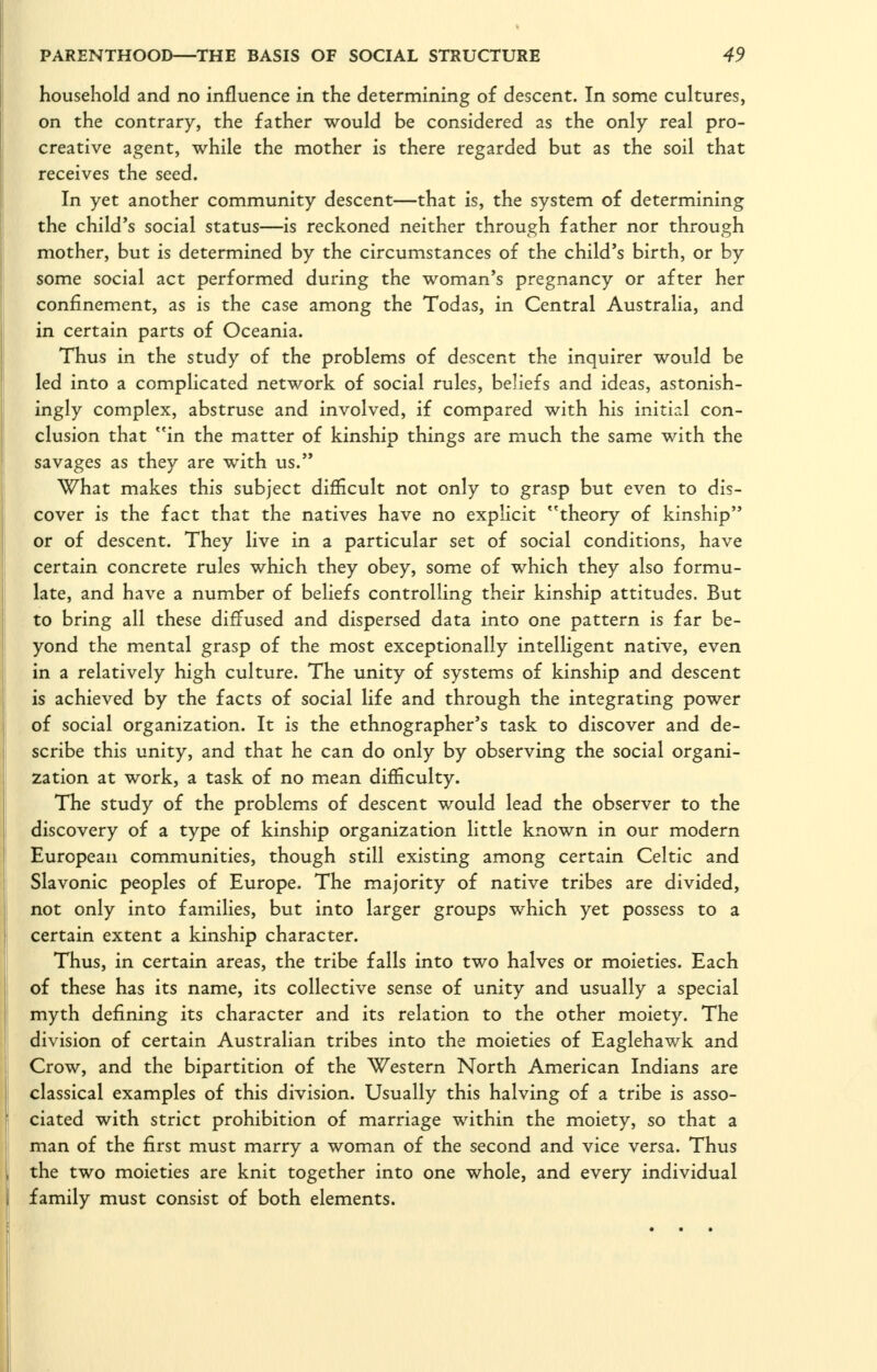 household and no influence in the determining of descent. In some cultures, on the contrary, the father would be considered as the only real pro- creative agent, while the mother is there regarded but as the soil that receives the seed. In yet another community descent—that is, the system of determining the child's social status—is reckoned neither through father nor through mother, but is determined by the circumstances of the child's birth, or by some social act performed during the woman's pregnancy or after her confinement, as is the case among the Todas, in Central Australia, and in certain parts of Oceania. Thus in the study of the problems of descent the inquirer would be led into a complicated network of social rules, beliefs and ideas, astonish- ingly complex, abstruse and involved, if compared with his initial con- clusion that in the matter of kinship things are much the same with the savages as they are with us. What makes this subject difficult not only to grasp but even to dis- cover is the fact that the natives have no explicit theory of kinship or of descent. They live in a particular set of social conditions, have certain concrete rules which they obey, some of which they also formu- late, and have a number of beliefs controlling their kinship attitudes. But to bring all these diffused and dispersed data into one pattern is far be- yond the mental grasp of the most exceptionally intelligent native, even in a relatively high culture. The unity of systems of kinship and descent is achieved by the facts of social life and through the integrating power of social organization. It is the ethnographer's task to discover and de- scribe this unity, and that he can do only by observing the social organi- zation at work, a task of no mean difficulty. The study of the problems of descent would lead the observer to the discovery of a type of kinship organization little known in our modern European communities, though still existing among certain Celtic and Slavonic peoples of Europe. The majority of native tribes are divided, not only into families, but into larger groups which yet possess to a certain extent a kinship character. Thus, in certain areas, the tribe falls into two halves or moieties. Each of these has its name, its collective sense of unity and usually a special myth defining its character and its relation to the other moiety. The division of certain Australian tribes into the moieties of Eaglehawk and Crow, and the bipartition of the Western North American Indians are classical examples of this division. Usually this halving of a tribe is asso- ciated with strict prohibition of marriage within the moiety, so that a man of the first must marry a woman of the second and vice versa. Thus the two moieties are knit together into one whole, and every individual family must consist of both elements.