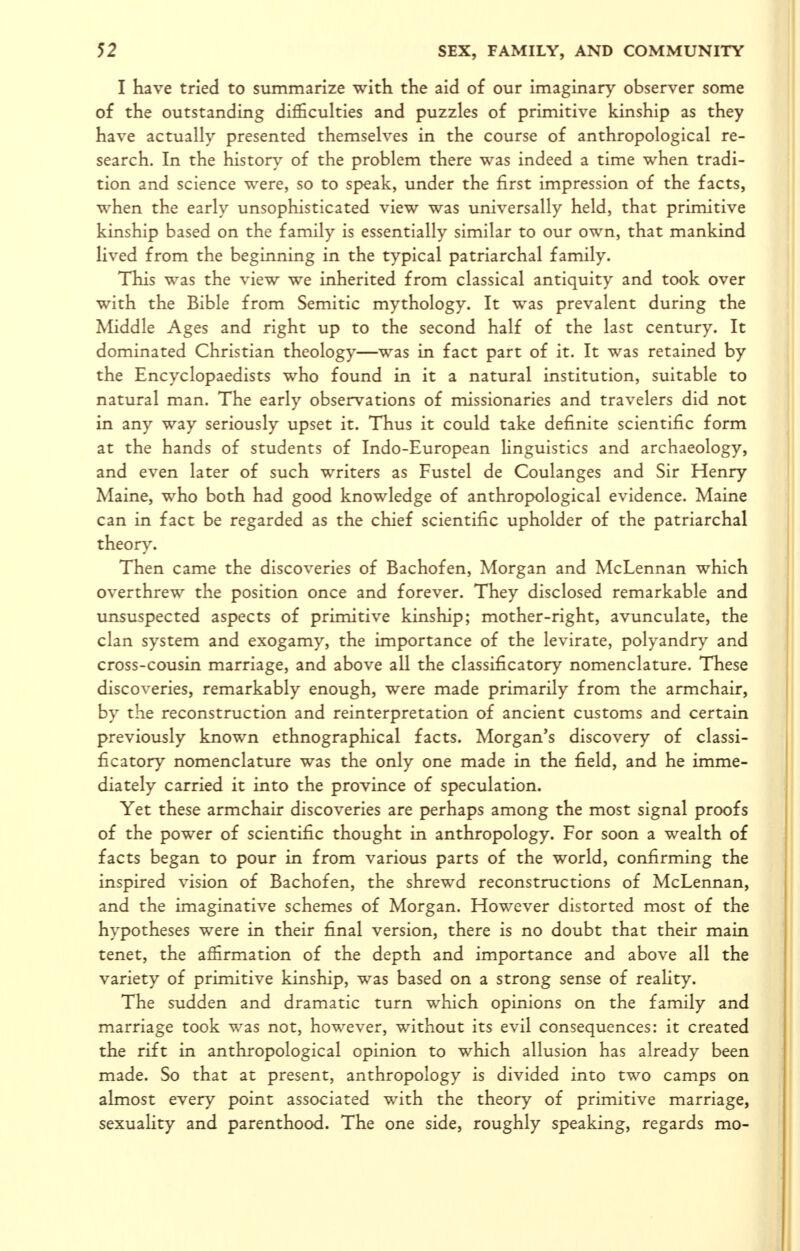 I have tried to summarize with the aid of our imaginary observer some of the outstanding difficulties and puzzles of primitive kinship as they have actually presented themselves in the course of anthropological re- search. In the history of the problem there was indeed a time when tradi- tion and science were, so to speak, under the first impression of the facts, when the early unsophisticated view was universally held, that primitive kinship based on the family is essentially similar to our own, that mankind lived from the beginning in the typical patriarchal family. This was the view we inherited from classical antiquity and took over with the Bible from Semitic mythology. It was prevalent during the Middle Ages and right up to the second half of the last century. It dominated Christian theology—was in fact part of it. It was retained by the Encyclopaedists who found in it a natural institution, suitable to natural man. The early observations of missionaries and travelers did not in any way seriously upset it. Thus it could take definite scientific form at the hands of students of Indo-European linguistics and archaeology, and even later of such writers as Fustel de Coulanges and Sir Henry Maine, who both had good knowledge of anthropological evidence. Maine can in fact be regarded as the chief scientific upholder of the patriarchal theory. Then came the discoveries of Bachofen, Morgan and McLennan which overthrew the position once and forever. They disclosed remarkable and unsuspected aspects of primitive kinship; mother-right, avunculate, the clan system and exogamy, the importance of the levirate, polyandry and cross-cousin marriage, and above all the classificatory nomenclature. These discoveries, remarkably enough, were made primarily from the armchair, by the reconstruction and reinterpretation of ancient customs and certain previously known ethnographical facts. Morgan's discovery of classi- ficatory nomenclature was the only one made in the field, and he imme- diately carried it into the province of speculation. Yet these armchair discoveries are perhaps among the most signal proofs of the power of scientific thought in anthropology. For soon a wealth of facts began to pour in from various parts of the world, confirming the inspired vision of Bachofen, the shrewd reconstructions of McLennan, and the imaginative schemes of Morgan. However distorted most of the hypotheses were in their final version, there is no doubt that their main tenet, the affirmation of the depth and importance and above all the variety of primitive kinship, was based on a strong sense of reality. The sudden and dramatic turn which opinions on the family and marriage took was not, however, without its evil consequences: it created the rift in anthropological opinion to which allusion has already been made. So that at present, anthropology is divided into two camps on almost every point associated with the theory of primitive marriage, sexuality and parenthood. The one side, roughly speaking, regards mo-