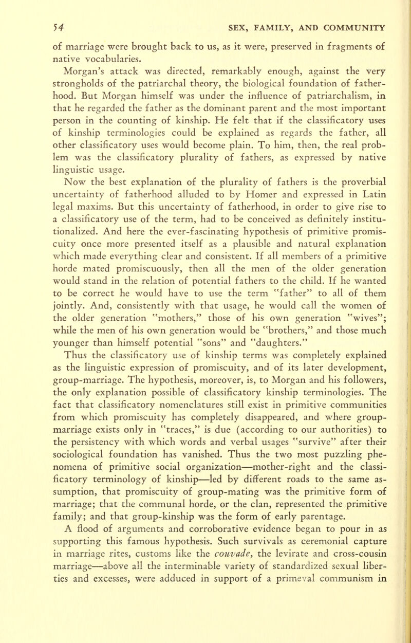 of marriage were brought back to us, as it were, preserved in fragments of native vocabularies. Morgan's attack was directed, remarkably enough, against the very strongholds of the patriarchal theory, the biological foundation of father- hood. But Morgan himself was under the influence of patriarchalism, in that he regarded the father as the dominant parent and the most important person in the counting of kinship. He felt that if the classificatory uses of kinship terminologies could be explained as regards the father, all other classificatory uses would become plain. To him, then, the real prob- lem was the classificatory plurality of fathers, as expressed by native linguistic usage. Now the best explanation of the plurality of fathers is the proverbial uncertainty of fatherhood alluded to by Homer and expressed in Latin legal maxims. But this uncertainty of fatherhood, in order to give rise to a classificatory use of the term, had to be conceived as definitely institu- tionalized. And here the ever-fascinating hypothesis of primitive promis- cuity once more presented itself as a plausible and natural explanation which made everything clear and consistent. If all members of a primitive horde mated promiscuously, then all the men of the older generation would stand in the relation of potential fathers to the child. If he wanted to be correct he would have to use the term father to all of them jointly. And, consistently with that usage, he would call the women of the older generation mothers, those of his own generation wives; while the men of his own generation would be brothers, and those much younger than himself potential sons and daughters. Thus the classificatory use of kinship terms was completely explained as the linguistic expression of promiscuity, and of its later development, group-marriage. The hypothesis, moreover, is, to Morgan and his followers, the only explanation possible of classificatory kinship terminologies. The fact that classificatory nomenclatures still exist in primitive communities from which promiscuity has completely disappeared, and where group- marriage exists only in traces, is due (according to our authorities) to the persistency with which words and verbal usages survive after their sociological foundation has vanished. Thus the two most puzzling phe- nomena of primitive social organization—mother-right and the classi- ficatory terminology of kinship—led by different roads to the same as- sumption, that promiscuity of group-mating was the primitive form of marriage; that the communal horde, or the clan, represented the primitive family; and that group-kinship was the form of early parentage. A flood of arguments and corroborative evidence began to pour in as supporting this famous hypothesis. Such survivals as ceremonial capture in marriage rites, customs like the couvade, the levirate and cross-cousin marriage—above all the interminable variety of standardized sexual liber- ties and excesses, were adduced in support of a primeval communism in