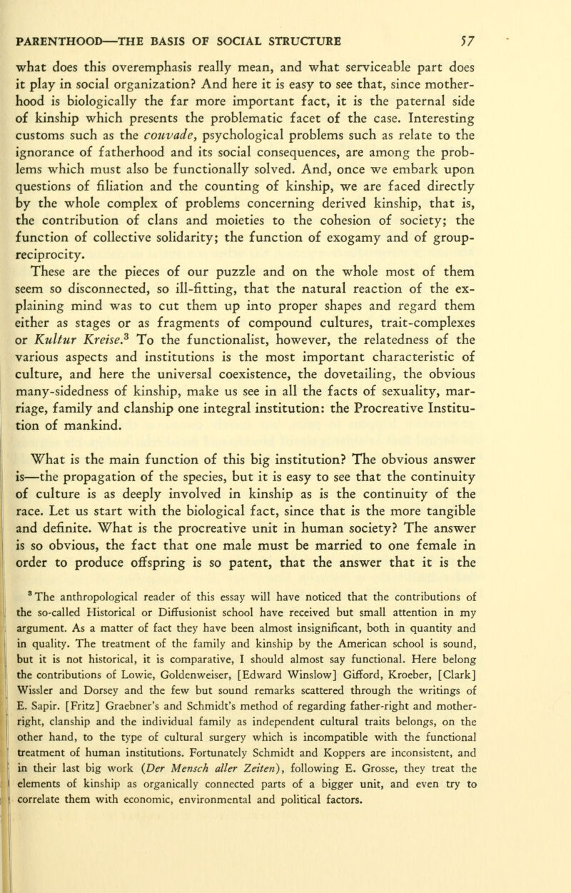 what does this overemphasis really mean, and what serviceable part does it play in social organization? And here it is easy to see that, since mother- hood is biologically the far more important fact, it is the paternal side of kinship which presents the problematic facet of the case. Interesting customs such as the couvade, psychological problems such as relate to the ignorance of fatherhood and its social consequences, are among the prob- lems which must also be functionally solved. And, once we embark upon questions of filiation and the counting of kinship, we are faced directly by the whole complex of problems concerning derived kinship, that is, the contribution of clans and moieties to the cohesion of society; the function of collective solidarity; the function of exogamy and of group- reciprocity. These are the pieces of our puzzle and on the whole most of them seem so disconnected, so ill-fitting, that the natural reaction of the ex- plaining mind was to cut them up into proper shapes and regard them either as stages or as fragments of compound cultures, trait-complexes or Kultur Kreise.^ To the functionalist, however, the relatedness of the various aspects and institutions is the most important characteristic of culture, and here the universal coexistence, the dovetailing, the obvious many-sidedness of kinship, make us see in all the facts of sexuality, mar- riage, family and clanship one integral institution: the Procreative Institu- tion of mankind. What is the main function of this big institution? The obvious answer is—the propagation of the species, but it is easy to see that the continuity of culture is as deeply involved in kinship as is the continuity of the race. Let us start with the biological fact, since that is the more tangible and definite. What is the procreative unit in human society? The answer is so obvious, the fact that one male must be married to one female in order to produce offspring is so patent, that the answer that it is the ^The anthropological reader of this essay will have noticed that the contributions of the so-called Historical or Diffusionist school have received but small attention in my argument. As a matter of fact they have been almost insignificant, both in quantity and in quality. The treatment of the family and kinship by the American school is sound, but it is not historical, it is comparative, I should almost say functional. Here belong the contributions of Lowie, Goldenw^eiser, [Edward Winslow] Giflord, Kroeber, [Clark] Wissler and Dorsey and the few but sound remarks scattered through the writings of E. Sapir. [Fritz] Graebner's and Schmidt's method of regarding father-right and mother- right, clanship and the individual family as independent cultural traits belongs, on the other hand, to the type of cultural surgery which is incompatible with the functional treatment of human institutions. Fortunately Schmidt and Koppers are inconsistent, and in their last big work {Der Mensch aller Zeiten), following E. Grosse, they treat the elements of kinship as organically connected parts of a bigger unit, and even try to correlate them with economic, environmental and political factors.