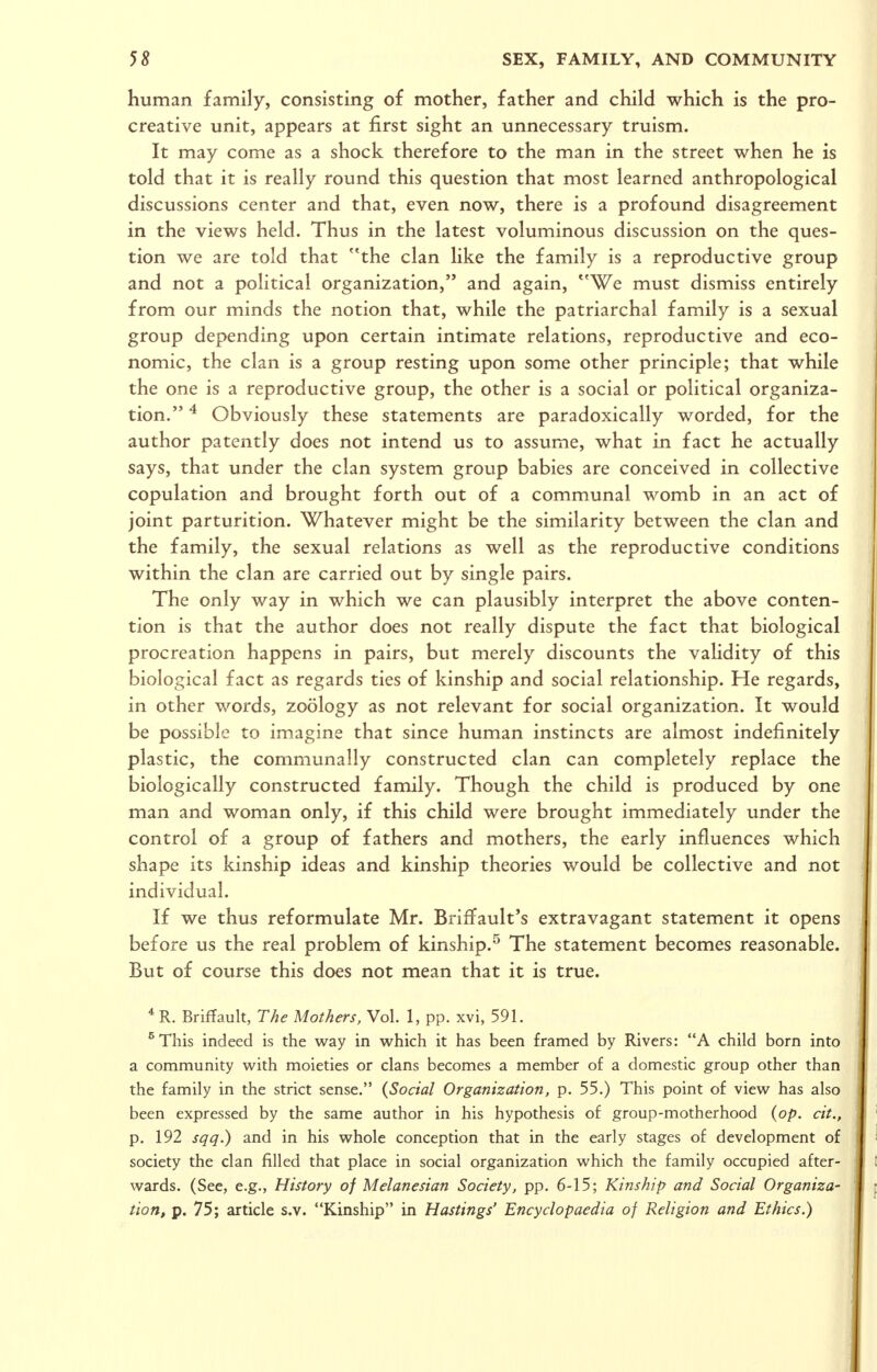 human family, consisting of mother, father and child which is the pro- creative unit, appears at first sight an unnecessary truism. It may come as a shock therefore to the man in the street when he is told that it is really round this question that most learned anthropological discussions center and that, even now, there is a profound disagreement in the views held. Thus in the latest voluminous discussion on the ques- tion we are told that the clan like the family is a reproductive group and not a political organization, and again, We must dismiss entirely from our minds the notion that, while the patriarchal family is a sexual group depending upon certain intimate relations, reproductive and eco- nomic, the clan is a group resting upon some other principle; that while the one is a reproductive group, the other is a social or political organiza- tion. ^ Obviously these statements are paradoxically worded, for the author patently does not intend us to assume, what in fact he actually says, that under the clan system group babies are conceived in collective copulation and brought forth out of a communal womb in an act of joint parturition. Whatever might be the similarity between the clan and the family, the sexual relations as well as the reproductive conditions within the clan are carried out by single pairs. The only way in which we can plausibly interpret the above conten- tion is that the author does not really dispute the fact that biological procreation happens in pairs, but merely discounts the validity of this biological fact as regards ties of kinship and social relationship. He regards, in other words, zoology as not relevant for social organization. It would be possible to imagine that since human instincts are almost indefinitely plastic, the communally constructed clan can completely replace the biologically constructed family. Though the child is produced by one man and woman only, if this child were brought immediately under the control of a group of fathers and mothers, the early influences which shape its kinship ideas and kinship theories would be collective and not individual. If we thus reformulate Mr. Briffault's extravagant statement it opens before us the real problem of kinship.^ The statement becomes reasonable. But of course this does not mean that it is true. * R. BrifTault, The Mothers, Vol. 1, pp. xvi, 591. ^This indeed is the way in which it has been framed by Rivers: A child born into a community with moieties or clans becomes a member of a domestic group other than the family in the strict sense. (Social Organization, p. 55.) This point of view has also been expressed by the same author in his hypothesis of group-motherhood (op. cit., p. 192 sqq.) and in his whole conception that in the early stages of development of society the clan filled that place in social organization which the family occupied after- wards. (See, e.g., History of Melanesian Society, pp. 6-15; Kinship and Social Organiza- tion, p. 75; article s.v. Kinship in Hastings' Encyclopaedia of Religion and Ethics.)