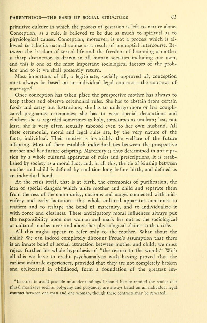 primitive culture in which the process of gestation is left to nature alone. Conception, as a rule, is believed to be due as much to spiritual as to physiological causes. Conception, moreover, is not a process which is al- lowed to take its natural course as a result of prenuptial intercourse. Be- tween the freedom of sexual life and the freedom of becoming a mother a sharp distinction is drawn in all human societies including our own, and this is one of the most important sociological factors of the prob- lem and to it we shall presently return. Most important of all, a legitimate, socially approved of, conception must always be based on an individual legal contract—the contract of marriage.^ Once conception has taken place the prospective mother has always to keep taboos and observe ceremonial rules. She has to abstain from certain foods and carry out lustrations; she has to undergo more or less compli- cated pregnancy ceremonies; she has to wear special decorations and clothes; she is regarded sometimes as holy, sometimes as unclean; last, not least, she is very often sexually tabooed even to her own husband. All these ceremonial, moral and legal rules are, by the very nature of the facts, individual. Their motive is invariably the welfare of the future offspring. Most of them establish individual ties between the prospective mother and her future offspring. Maternity is thus determined in anticipa- tion by a whole cultural apparatus of rules and prescriptions, it is estab- lished by society as a moral fact, and, in all this, the tie of kinship between mother and child is defined by tradition long before birth, and defined as an individual bond. At the crisis itself, that is at birth, the ceremonies of purification, the idea of special dangers which unite mother and child and separate them from the rest of the community, customs and usages connected with mid- wifery and early lactation—this whole cultural apparatus continues to reaffirm and to reshape the bond of maternity, and to individualize it with force and clearness. These anticipatory moral influences always put the responsibility upon one woman and mark her out as the sociological or cultural mother over and above her physiological claims to that title. All this might appear to refer only to the mother. What about the child? We can indeed completely discount Freud's assumption that there is an innate bond of sexual attraction between mother and child; we must reject further his whole hypothesis of the return to the womb. With all this we have to credit psychoanalysis with having proved that the earliest infantile experiences, provided that they are not completely broken and obliterated in childhood, form a foundation of the greatest im- ®In order to avoid possible misunderstandings I should like to remind the reader that plural marriages such as polygyny and polyandry are always based on an individual legal contract betw^een one man and one woman, though these contracts may be repeated.