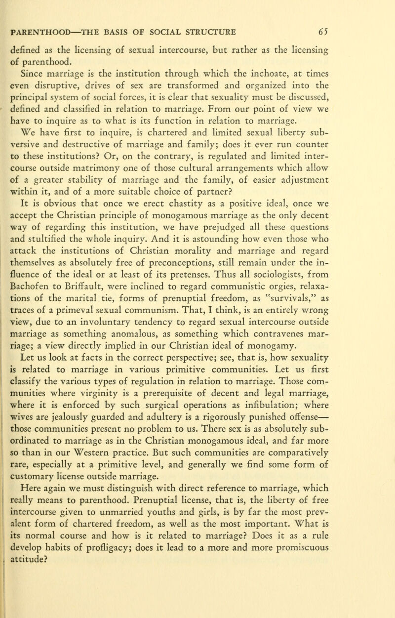 defined as the licensing of sexual intercourse, but rather as the licensing of parenthood. Since marriage is the institution through which the inchoate, at times even disruptive, drives of sex are transformed and organized into the principal system of social forces, it is clear that sexuality must be discussed, defined and classified in relation to marriage. From our point of view we have to inquire as to what is its function in relation to marriage. We have first to inquire, is chartered and limited sexual liberty sub- versive and destructive of marriage and family; does it ever run counter to these institutions? Or, on the contrary, is regulated and limited inter- course outside matrimony one of those cultural arrangements which allow of a greater stability of marriage and the family, of easier adjustment within it, and of a more suitable choice of partner? It is obvious that once we erect chastity as a positive ideal, once we accept the Christian principle of monogamous marriage as the only decent way of regarding this institution, we have prejudged all these questions and stultified the whole inquiry. And it is astounding how even those who attack the institutions of Christian morality and marriage and regard themselves as absolutely free of preconceptions, still remain under the in- fluence of the ideal or at least of its pretenses. Thus all sociologists, from Bachofen to Briffault, were inclined to regard communistic orgies, relaxa- tions of the marital tie, forms of prenuptial freedom, as survivals, as traces of a primeval sexual communism. That, I think, is an entirely v/rong view, due to an involuntary tendency to regard sexual intercourse outside marriage as something anomalous, as something which contravenes mar- riage; a view directly implied in our Christian ideal of monogamy. Let us look at facts in the correct perspective; see, that is, how sexuality is related to marriage in various primitive communities. Let us first classify the various types of regulation in relation to marriage. Those com- munities where virginity is a prerequisite of decent and legal marriage, where it is enforced by such surgical operations as infibulation; where wives are jealously guarded and adultery is a rigorously punished offense— those communities present no problem to us. There sex is as absolutely sub- ordinated to marriage as in the Christian monogamous ideal, and far more so than in our Western practice. But such communities are comparatively rare, especially at a primitive level, and generally we find some form of customary license outside marriage. Here again we must distinguish with direct reference to marriage, which really means to parenthood. Prenuptial license, that is, the liberty of free intercourse given to unmarried youths and girls, is by far the most prev- alent form of chartered freedom, as well as the most important. What is its normal course and how is it related to marriage? Does it as a rule develop habits of profligacy; does it lead to a more and more promiscuous attitude?