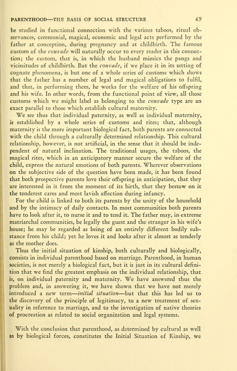 be studied in functional connection with the various taboos, ritual ob- servances, ceremonial, magical, economic and legal acts performed by the father at conception, during pregnancy and at childbirth. The famous custom of the couvade will naturally occur to every reader in this connec- tion; the custom, that is, in which the husband mimics the pangs and vicissitudes of childbirth. But the couvade, if we place it in its setting of cognate phenomena, is but one of a whole series of customs which shows that the father has a number of legal and magical obligations to fulfil, and that, in performing them, he works for the welfare of his offspring and his wife. In other words, from the functional point of view, all those customs which we might label as belonging to the couvade type are an exact parallel to those which establish cultural maternity. We see thus that individual paternity, as well as individual maternity, is established by a whole series of customs and rites; that, although maternity is the more important biological fact, both parents are connected with the child through a culturally determined relationship. This cultural relationship, however, is not artificial, in the sense that it should be inde- pendent of natural inclination. The traditional usages, the taboos, the magical rites, which in an anticipatory manner secure the welfare of the child, express the natural emotions of both parents. Wherever observations on the subjective side of the question have been made, it has been found that both prospective parents love their offspring in anticipation, that they are interested in it from the moment of its birth, that they bestow on it the tenderest cares and most lavish affection during infancy. For the child is linked to both its parents by the unity of the household and by the intimacy of daily contacts. In most communities both parents have to look after it, to nurse it and to tend it. The father may, in extreme matriarchal communities, be legally the guest and the stranger in his wife's house; he may be regarded as being of an entirely different bodily sub- stance from his child; yet he loves it and looks after it almost as tenderly as the mother does. Thus the initial situation of kinship, both culturally and biologically, consists in individual parenthood based on marriage. Parenthood, in human societies, is not merely a biological fact, but it is just in its cultural defini- tion that we find the greatest emphasis on the individual relationship, that is, on individual paternity and maternity. We have answered thus the problem and, in answering it, we have shown that we have not merely introduced a new term—initial situation—but that this has led us to the discovery of the principle of legitimacy, to a new treatment of sex- uality in reference to marriage, and to the investigation of native theories of procreation as related to social organization and legal systems. With the conclusion that parenthood, as determined by cultural as well as by biological forces, constitutes the Initial Situation of Kinship, we
