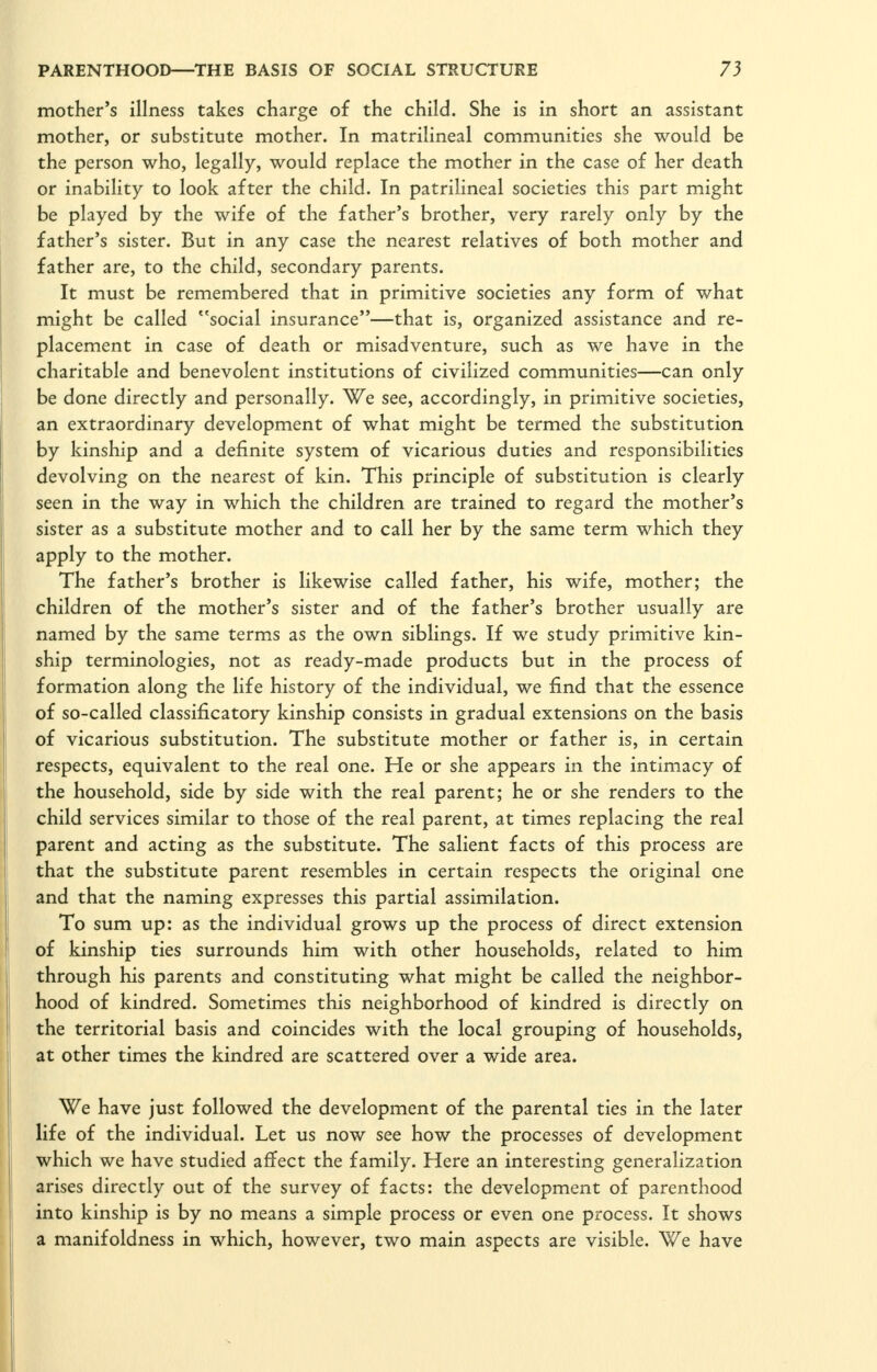 mother's illness takes charge of the child. She is in short an assistant mother, or substitute mother. In matrilineal communities she would be the person who, legally, would replace the mother in the case of her death or inability to look after the child. In patrilineal societies this part might be played by the wife of the father's brother, very rarely only by the father's sister. But in any case the nearest relatives of both mother and father are, to the child, secondary parents. It must be remembered that in primitive societies any form of what might be called ''social insurance—that is, organized assistance and re- placement in case of death or misadventure, such as we have in the charitable and benevolent institutions of civilized communities—can only be done directly and personally. We see, accordingly, in primitive societies, an extraordinary development of what might be termed the substitution by kinship and a definite system of vicarious duties and responsibilities devolving on the nearest of kin. This principle of substitution is clearly seen in the way in which the children are trained to regard the mother's sister as a substitute mother and to call her by the same term which they apply to the mother. The father's brother is likewise called father, his wife, mother; the children of the mother's sister and of the father's brother usually are named by the same terms as the own siblings. If we study primitive kin- ship terminologies, not as ready-made products but in the process of formation along the life history of the individual, we find that the essence of so-called classificatory kinship consists in gradual extensions on the basis of vicarious substitution. The substitute mother or father is, in certain respects, equivalent to the real one. He or she appears in the intimacy of the household, side by side with the real parent; he or she renders to the child services similar to those of the real parent, at times replacing the real parent and acting as the substitute. The salient facts of this process are that the substitute parent resembles in certain respects the original one and that the naming expresses this partial assimilation. To sum up: as the individual grows up the process of direct extension of kinship ties surrounds him with other households, related to him through his parents and constituting what might be called the neighbor- hood of kindred. Sometimes this neighborhood of kindred is directly on the territorial basis and coincides with the local grouping of households, at other times the kindred are scattered over a wide area. We have just followed the development of the parental ties in the later life of the individual. Let us now see how the processes of development which we have studied affect the family. Here an interesting generalization arises directly out of the survey of facts: the development of parenthood into kinship is by no means a simple process or even one process. It shows a manifoldness in which, however, two main aspects are visible. We have