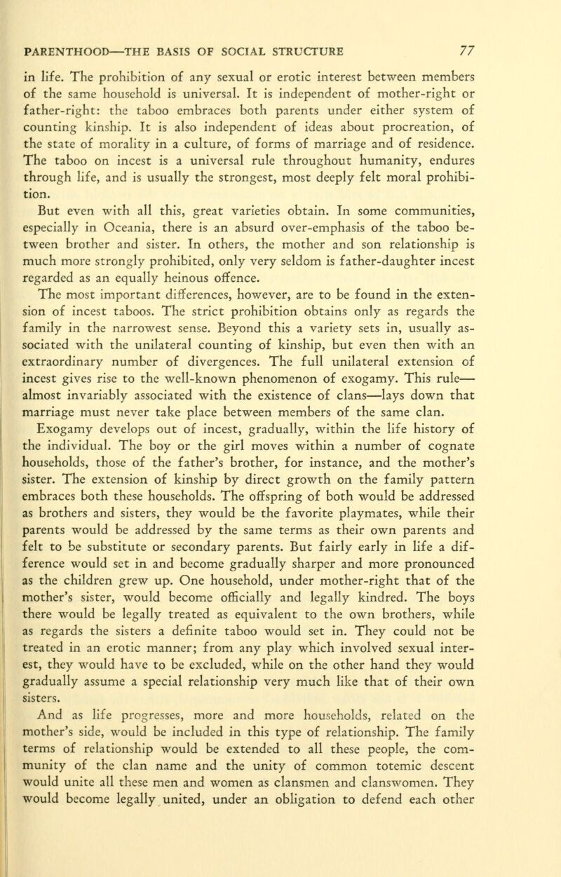 in life. The prohibition of any sexual or erotic interest between members of the same household is universal. It is independent of mother-right or father-right: the taboo embraces both parents under either system of counting kinship. It is also independent of ideas about procreation, of the state of morality in a culture, of forms of marriage and of residence. The taboo on incest is a universal rule throughout humanity, endures through life, and is usually the strongest, most deeply felt moral prohibi- tion. But even with all this, great varieties obtain. In some communities, especially in Oceania, there is an absurd over-emphasis of the taboo be- tween brother and sister. In others, the mother and son relationship is much more strongly prohibited, only very seldom is father-daughter incest regarded as an equally heinous offence. The most important differences, however, are to be found in the exten- sion of incest taboos. The strict prohibition obtains only as regards the family in the narrowest sense. Beyond this a variety sets in, usually as- sociated with the unilateral counting of kinship, but even then with an extraordinary number of divergences. The full unilateral extension of incest gives rise to the well-known phenomenon of exogamy. This rule— almost invariably associated with the existence of clans—lays down that marriage must never take place between members of the same clan. Exogamy develops out of incest, gradually, within the life history of the individual. The boy or the girl moves within a number of cognate households, those of the father's brother, for instance, and the mother's sister. The extension of kinship by direct growth on the family pattern embraces both these households. The offspring of both would be addressed as brothers and sisters, they would be the favorite playmates, while their parents would be addressed by the same terms as their own parents and felt to be substitute or secondary parents. But fairly early in life a dif- ference would set in and become gradually sharper and more pronounced as the children grew up. One household, under mother-right that of the mother's sister, would become officially and legally kindred. The boys there would be legally treated as equivalent to the own brothers, while as regards the sisters a definite taboo would set in. They could not be treated in an erotic manner; from any play which involved sexual inter- est, they would have to be excluded, while on the other hand they would gradually assume a special relationship very much like that of their own sisters. And as life progresses, more and more households, related on the mother's side, would be included in this type of relationship. The family terms of relationship would be extended to all these people, the com- munity of the clan name and the unity of common totemic descent would unite all these men and women as clansmen and clanswomen. They would become legally united, under an obligation to defend each other