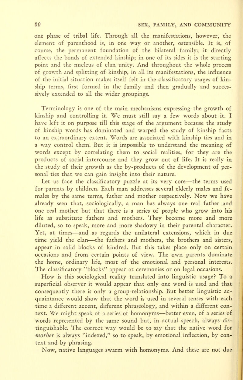 one phase of tribal life. Through all the manifestations, however, the element of parenthood is, in one way or another, ostensible. It is, of course, the permanent foundation of the bilateral family; it directly affects the bonds of extended kinship; in one of its sides it is the starting point and the nucleus of clan unity. And throughout the whole process of grov/th and splitting of kinship, in all its manifestations, the influence of the initial situation makes itself felt in the classificatory usages of kin- ship terms, first formed in the family and then gradually and succes- sively extended to all the wider groupings. Terminology is one of the main mechanisms expressing the growth of kinship and controlling it. We must still say a few words about it. I have left it on purpose till this stage of the argument because the study of kinship words has dominated and warped the study of kinship facts to an extraordinary extent. Words are associated with kinship ties and in a way control them. But it is impossible to understand the meaning of words except by correlating them to social realities, for they are the products of social intercourse and they grow out of life. It is really in the study of their growth as the by-products of the development of per- sonal ties that we can gain insight into their nature. Let us face the classificatory puzzle at its very core—the terms used for parents by children. Each man addresses several elderly males and fe- males by the same terms, father and mother respectively. Now we have already seen that, sociologically, a man has always one real father and one real mother but that there is a series of people who grow into his life as substitute fathers and mothers. They become more and more diluted, so to speak, more and more shadowy in their parental character. Yet, at times—and as regards the unilateral extensions, which in due time yield the clan—the fathers and mothers, the brothers and sisters, appear in solid blocks of kindred. But this takes place only on certain occasions and from certain points of view. The own parents dominate the home, ordinary life, most of the emotional and personal interests. The classificatory blocks appear at ceremonies or on legal occasions. How is this sociological reality translated into linguistic usage? To a superficial observer it would appear that only one word is used and that consequently there is only a group-relationship. But better linguistic ac- quaintance would show that the word is used in several senses with each time a different accent, different phraseology, and within a different con- text. We might speak of a series of homonyms—better even, of a series of words represented by the same sound but, in actual speech, always dis- tinguishable. The correct way would be to say that the native word for mother is always indexed, so to speak, by emotional inflection, by con- text and by phrasing. Now, native languages swarm with homonyms. And these are not due