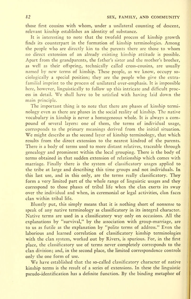 those first cousins with whom, under a unilateral counting of descent, relevant kinship establishes an identity of substance. It is interesting to note that the twofold process of kinship growth finds its counterpart in the formation of kinship terminologies. Among the people who are directly kin to the parents there are those to whom no direct extension of an already existing kinship attitude is possible. Apart from the grandparents, the father's sister and the mother's brother, as well as their offspring, technically called cross-cousins, are usually named by new terms of kinship. These people, as we know, occupy so- ciologically a special position; they are the people who give the extra- familial imprint to the process of unilateral over-emphasis. It is impossible here, however, linguistically to follow up this intricate and difficult proc- ess in detail. We shall have to be satisfied with having laid down the main principle. The important thing is to note that there are phases of kinship termi- nology even as there are phases in the social reality of kinship. The native vocabulary in kinship is never a homogeneous whole. It is always a com- pound of several layers: one of them, the terms of individual usage, corresponds to the primary meanings derived from the initial situation. We might describe as the second layer of kinship terminology, that which results from the direct extension to the nearest kindred of the parents. There is a body of terms used to more distant relatives, traceable through genealogy and prominent within the local grouping. There is the body of terms obtained in that sudden extension of relationship which comes with marriage. Finally there is the system of classificatory usages applied to the tribe at large and describing this time groups and not individuals. In this last use, and in this only, are the terms really classificatory. They form a very limited part of the whole range of linguistic usages and they correspond to those phases of tribal life when the clan exerts its sway over the individual and when, in ceremonial or legal activities, clan faces clan within tribal life. Bluntly put, this simply means that it is nothing short of nonsense to speak of any native terminology as classificatory in its integral character. Native terms are used in a classificatory way only on occasions. All the explanations by survival, by the association with group-marriage, are to us as futile as the explanation by ''polite terms of address. Even the laborious and learned correlation of classificatory kinship terminologies with the clan system, worked out by Rivers, is spurious. For, in the first place, the classificatory use of terms never completely corresponds to the clan division; and, in the second place, the limited correspondence controls only the one form of use. We have established that the so-called classificatory character of native kinship terms is the result of a series of extensions. In these the linguistic pseudo-identification has a definite function. By the binding metaphor of