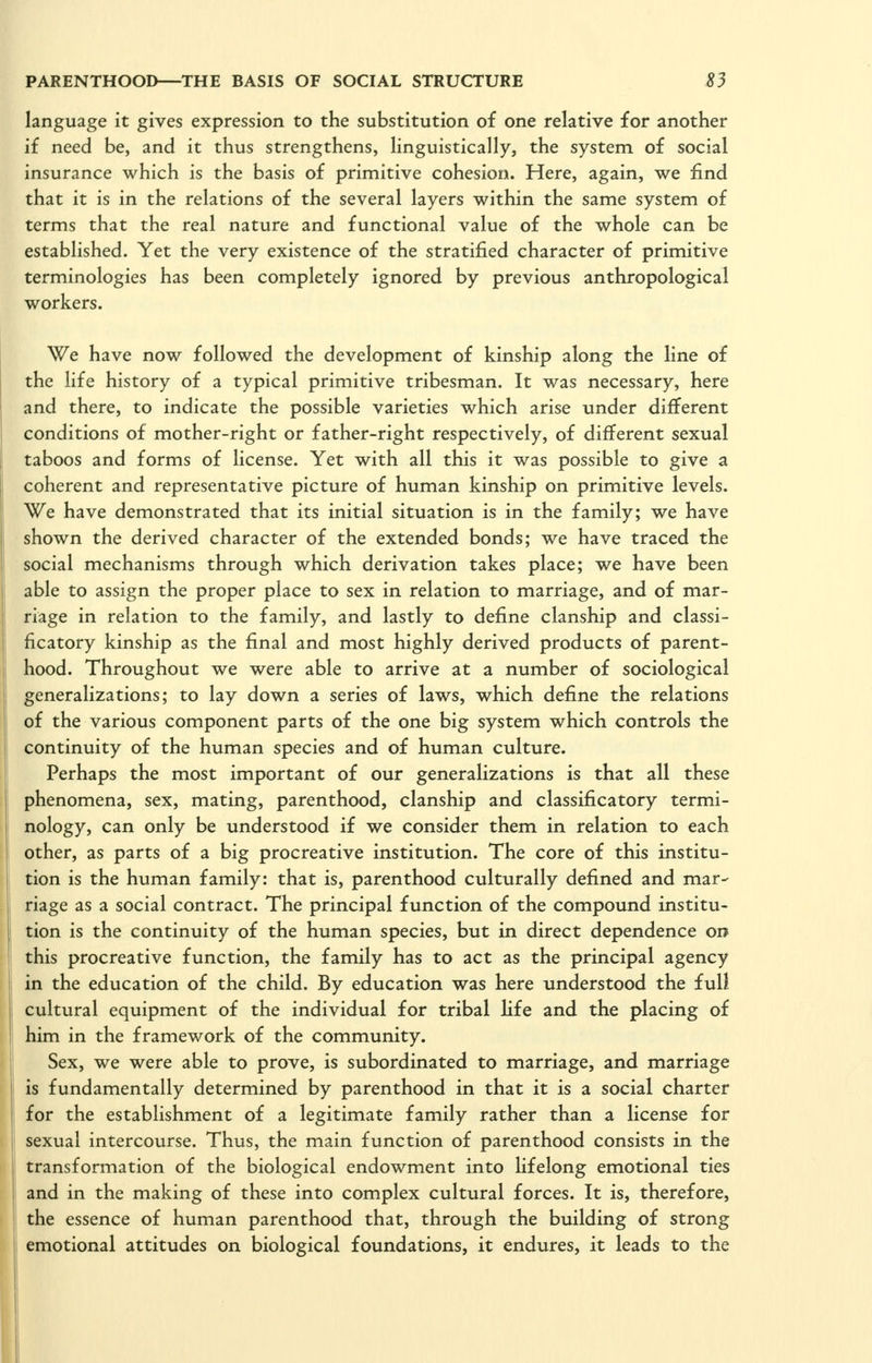 language it gives expression to the substitution of one relative for another if need be, and it thus strengthens, linguistically, the system of social insurance which is the basis of primitive cohesion. Here, again, we find that it is in the relations of the several layers within the same system of terms that the real nature and functional value of the whole can be established. Yet the very existence of the stratified character of primitive terminologies has been completely ignored by previous anthropological workers. We have now followed the development of kinship along the line of the life history of a typical primitive tribesman. It was necessary, here and there, to indicate the possible varieties which arise under different conditions of mother-right or father-right respectively, of different sexual taboos and forms of license. Yet with all this it was possible to give a coherent and representative picture of human kinship on primitive levels. We have demonstrated that its initial situation is in the family; we have shown the derived character of the extended bonds; we have traced the social mechanisms through which derivation takes place; we have been able to assign the proper place to sex in relation to marriage, and of mar- riage in relation to the family, and lastly to define clanship and classi- ficatory kinship as the final and most highly derived products of parent- hood. Throughout we were able to arrive at a number of sociological generalizations; to lay down a series of laws, which define the relations of the various component parts of the one big system which controls the continuity of the human species and of human culture. Perhaps the most important of our generalizations is that all these phenomena, sex, mating, parenthood, clanship and classificatory termi- nology, can only be understood if we consider them in relation to each other, as parts of a big procreative institution. The core of this institu- tion is the human family: that is, parenthood culturally defined and mar- riage as a social contract. The principal function of the compound institu- tion is the continuity of the human species, but in direct dependence on this procreative function, the family has to act as the principal agency in the education of the child. By education was here understood the full cultural equipment of the individual for tribal life and the placing of him in the framework of the community. Sex, we were able to prove, is subordinated to marriage, and marriage is fundamentally determined by parenthood in that it is a social charter for the establishment of a legitimate family rather than a license for sexual intercourse. Thus, the main function of parenthood consists in the transformation of the biological endowment into Ufelong emotional ties and in the making of these into complex cultural forces. It is, therefore, the essence of human parenthood that, through the building of strong emotional attitudes on biological foundations, it endures, it leads to the