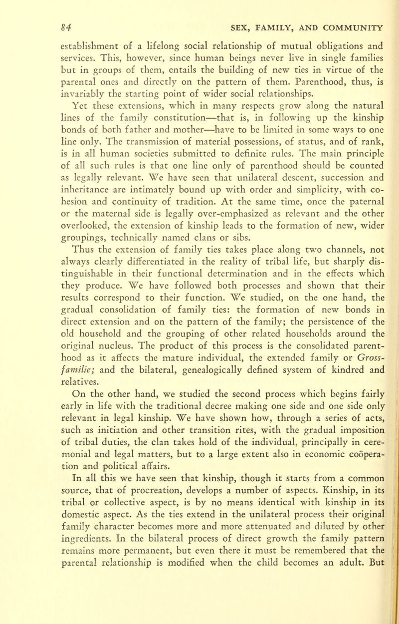 establishment of a lifelong social relationship of mutual obligations and services. This, however, since human beings never live in single families but in groups of them, entails the building of new ties in virtue of the parental ones and directly on the pattern of them. Parenthood, thus, is invariably the starting point of wider social relationships. Yet these extensions, which in many respects grow along the natural lines of the family constitution—that is, in following up the kinship bonds of both father and mother—have to be limited in some ways to one line only. The transmission of material possessions, of status, and of rank, is in all human societies submitted to definite rules. The main principle of all such rules is that one line only of parenthood should be counted as legally relevant. We have seen that unilateral descent, succession and inheritance are intimately bound up with order and simplicity, with co- hesion and continuity of tradition. At the same time, once the paternal or the maternal side is legally over-emphasized as relevant and the other overlooked, the extension of kinship leads to the formation of new, wider groupings, technically named clans or sibs. Thus the extension of family ties takes place along two channels, not always clearly differentiated in the reality of tribal life, but sharply dis- tinguishable in their functional determination and in the effects which they produce. We have followed both processes and shown that their results correspond to their function. We studied, on the one hand, the gradual consolidation of family ties: the formation of new bonds in direct extension and on the pattern of the family; the persistence of the old household and the grouping of other related households around the original nucleus. The product of this process is the consolidated parent- hood as it affects the mature individual, the extended family or Gross- familie; and the bilateral, genealogically defined system of kindred and relatives. On the other hand, we studied the second process which begins fairly early in life with the traditional decree making one side and one side only ! relevant in legal kinship. We have shown how, through a series of acts, ' such as initiation and other transition rites, with the gradual imposition of tribal duties, the clan takes hold of the individual, principally in cere- monial and legal matters, but to a large extent also in economic coopera- tion and political aflfairs. In all this we have seen that kinship, though it starts from a common ■ source, that of procreation, develops a number of aspects. Kinship, in its tribal or collective aspect, is by no means identical with kinship in its ' domestic aspect. As the ties extend in the unilateral process their original ! fam.iiy character becomes more and more attenuated and diluted by other ' ingredients. In the bilateral process of direct growth the family pattern remains more permanent, but even there it must be remembered that the ' parental relationship is modified when the child becomes an adult. But 4