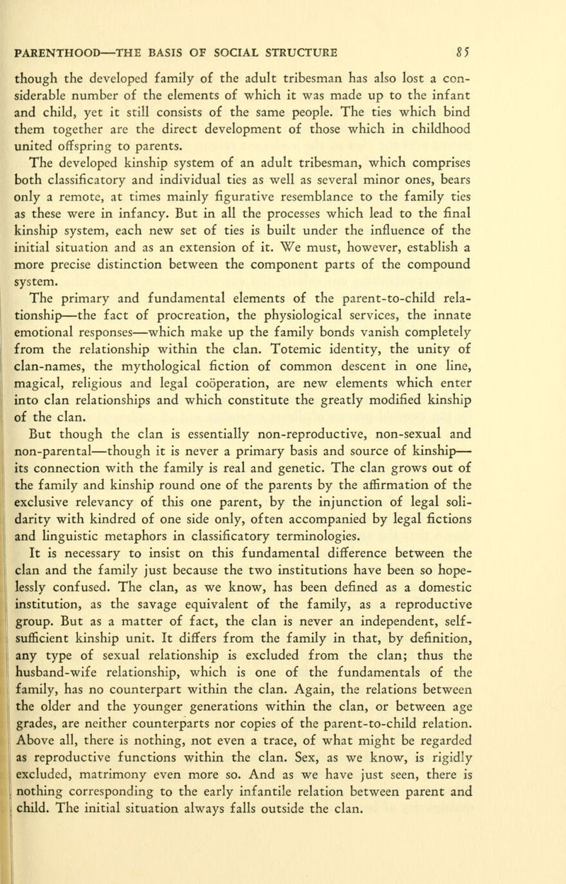 though the developed family of the adult tribesman has also lost a con- siderable number of the elements of which it was made up to the infant and child, yet it still consists of the same people. The ties which bind them together are the direct development of those which in childhood united offspring to parents. The developed kinship system of an adult tribesman, which comprises both classificatory and individual ties as well as several minor ones, bears only a remote, at times mainly figurative resemblance to the family ties as these were in infancy. But in all the processes which lead to the final kinship system, each new set of ties is built under the influence of the initial situation and as an extension of it. We must, however, establish a more precise distinction between the component parts of the compound system. The primary and fundamental elements of the parent-to-child rela- tionship—the fact of procreation, the physiological services, the innate emotional responses—which make up the family bonds vanish completely from the relationship within the clan. Totemic identity, the unity of clan-names, the mythological fiction of common descent in one line, magical, religious and legal cooperation, are new elements which enter into clan relationships and which constitute the greatly modified kinship of the clan. But though the clan is essentially non-reproductive, non-sexual and non-parental—though it is never a primary basis and source of kinship— its connection with the family is real and genetic. The clan grows out of the family and kinship round one of the parents by the affirmation of the exclusive relevancy of this one parent, by the injunction of legal soli- darity with kindred of one side only, often accompanied by legal fictions and linguistic metaphors in classificatory terminologies. It is necessary to insist on this fundamental difference between the clan and the family just because the two institutions have been so hope- lessly confused. The clan, as we know, has been defined as a domestic institution, as the savage equivalent of the family, as a reproductive group. But as a matter of fact, the clan is never an independent, self- sufficient kinship unit. It differs from the family in that, by definition, any type of sexual relationship is excluded from the clan; thus the husband-wife relationship, which is one of the fundamentals of the family, has no counterpart within the clan. Again, the relations between the older and the younger generations within the clan, or between age grades, are neither counterparts nor copies of the parent-to-child relation. Above all, there is nothing, not even a trace, of what might be regarded as reproductive functions within the clan. Sex, as we know, is rigidly excluded, matrimony even more so. And as we have just seen, there is nothing corresponding to the early infantile relation between parent and child. The initial situation always falls outside the clan.