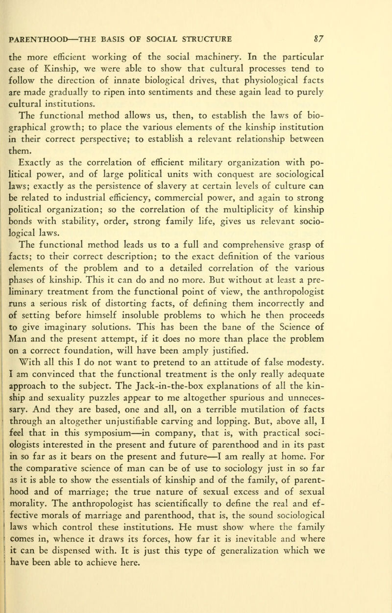 the more efficient working of the social machinery. In the particular case of Kinship, we were able to show that cultural processes tend to follow the direction of innate biological drives, that physiological facts are made gradually to ripen into sentiments and these again lead to purely cultural institutions. The functional method allows us, then, to establish the laws of bio- graphical growth; to place the various elements of the kinship institution in their correct perspective; to establish a relevant relationship between them. Exactly as the correlation of efficient military organization with po- litical power, and of large political units with conquest are sociological laws; exactly as the persistence of slavery at certain levels of culture can be related to industrial efficiency, commercial power, and again to strong political organization; so the correlation of the multiplicity of kinship bonds with stability, order, strong family life, gives us relevant socio- logical laws. The functional method leads us to a full and comprehensive grasp of facts; to their correct description; to the exact definition of the various elements of the problem and to a detailed correlation of the various phases of kinship. This it can do and no more. But without at least a pre- liminary treatment from the functional point of view, the anthropologist runs a serious risk of distorting facts, of defining them incorrectly and of setting before himself insoluble problems to which he then proceeds to give imaginary solutions. This has been the bane of the Science of Man and the present attempt, if it does no more than place the problem on a correct foundation, will have been amply justified. With all this I do not want to pretend to an attitude of false modesty. I am convinced that the functional treatment is the only really adequate approach to the subject. The Jack-in-the-box explanations of all the kin- ship and sexuahty puzzles appear to me altogether spurious and unneces- sary. And they are based, one and all, on a terrible mutilation of facts through an altogether unjustifiable carving and lopping. But, above all, I feel that in this symposium—in company, that is, with practical soci- ologists interested in the present and future of parenthood and in its past in so far as it bears on the present and future—I am really at home. For the comparative science of man can be of use to sociology just in so far as it is able to show the essentials of kinship and of the family, of parent- hood and of marriage; the true nature of sexual excess and of sexual morality. The anthropologist has scientifically to define the real and ef- fective morals of marriage and parenthood, that is, the sound sociological laws which control these institutions. He must show where the family comes in, whence it draws its forces, how far it is inevitable and where it can be dispensed with. It is just this type of generalization which we have been able to achieve here.