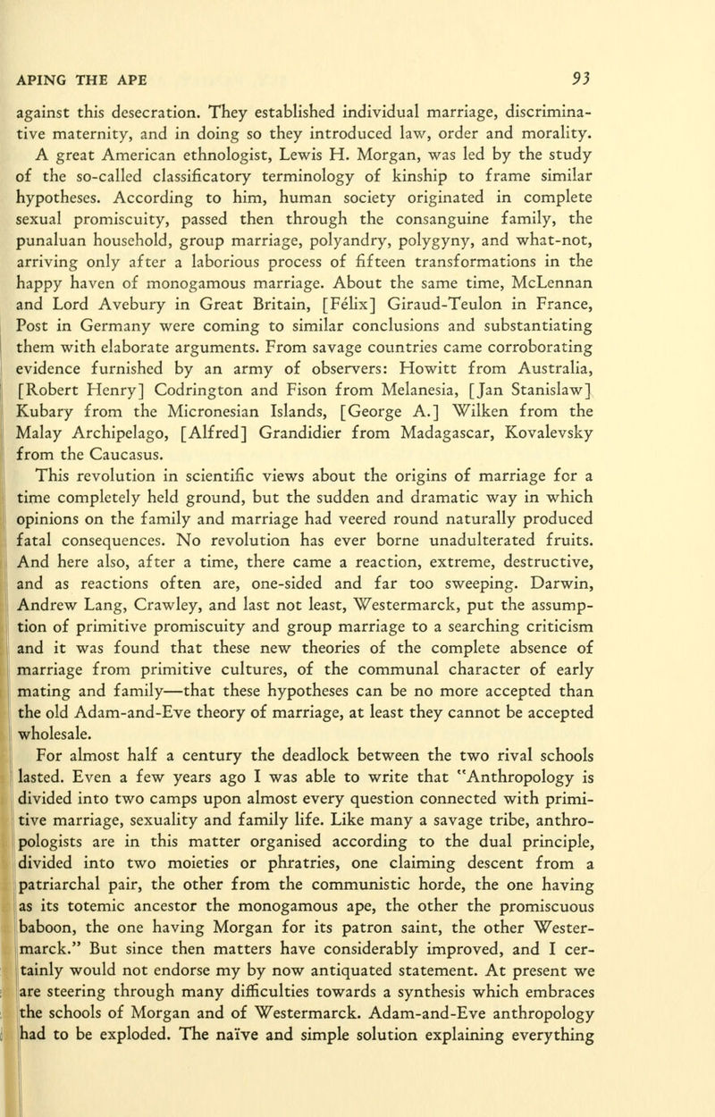 against this desecration. They established individual marriage, discrimina- tive maternity, and in doing so they introduced law, order and morality. A great American ethnologist, Lewis H. Morgan, was led by the study of the so-called classificatory terminology of kinship to frame similar hypotheses. According to him, human society originated in complete sexual promiscuity, passed then through the consanguine family, the punaluan household, group marriage, polyandry, polygyny, and what-not, arriving only after a laborious process of fifteen transformations in the happy haven of monogamous marriage. About the same time, McLennan and Lord Avebury in Great Britain, [Felix] Giraud-Teulon in France, Post in Germany were coming to similar conclusions and substantiating them with elaborate arguments. From savage countries came corroborating evidence furnished by an army of observers: Howitt from Australia, [Robert Henry] Codrington and Fison from Melanesia, [Jan Stanislaw] Kubary from the Micronesian Islands, [George A.] Wilken from the Malay Archipelago, [Alfred] Grandidier from Madagascar, Kovalevsky from the Caucasus. This revolution in scientific views about the origins of marriage for a time completely held ground, but the sudden and dramatic way in which opinions on the family and marriage had veered round naturally produced fatal consequences. No revolution has ever borne unadulterated fruits. And here also, after a time, there came a reaction, extreme, destructive, and as reactions often are, one-sided and far too sweeping. Darwin, Andrew Lang, Crawley, and last not least, Westermarck, put the assump- tion of primitive promiscuity and group marriage to a searching criticism and it was found that these new theories of the complete absence of marriage from primitive cultures, of the communal character of early mating and family—that these hypotheses can be no more accepted than the old Adam-and-Eve theory of marriage, at least they cannot be accepted wholesale. For almost half a century the deadlock between the two rival schools lasted. Even a few years ago I was able to write that ''Anthropology is divided into two camps upon almost every question connected with primi- tive marriage, sexuality and family life. Like many a savage tribe, anthro- jpologists are in this matter organised according to the dual principle, || divided into two moieties or phratries, one claiming descent from a I patriarchal pair, the other from the communistic horde, the one having as its totemic ancestor the monogamous ape, the other the promiscuous Ibaboon, the one having Morgan for its patron saint, the other Wester- jmarck. But since then matters have considerably improved, and I cer- tainly would not endorse my by now antiquated statement. At present we jare steering through many difficulties towards a synthesis which embraces the schools of Morgan and of Westermarck. Adam-and-Eve anthropology had to be exploded. The naive and simple solution explaining everything I