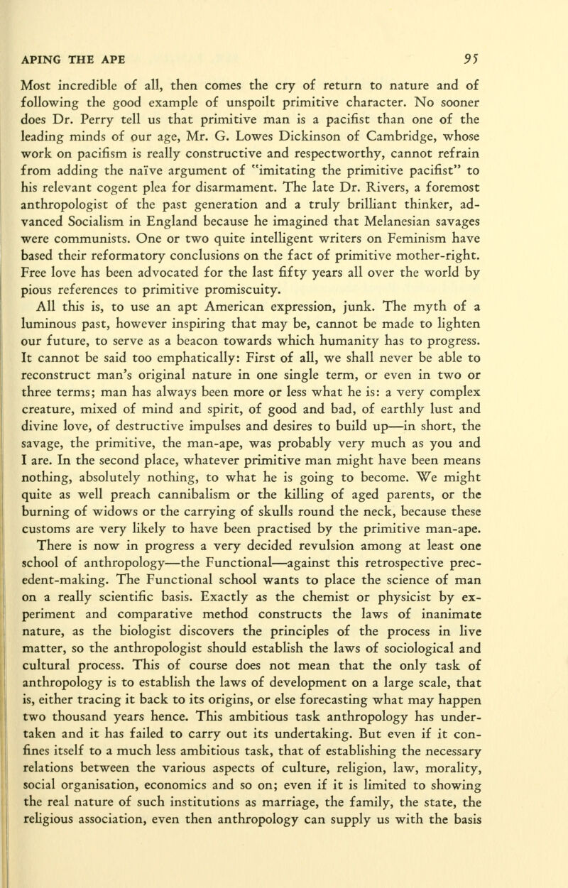 Most incredible of all, then comes the cry of return to nature and of following the good example of unspoilt primitive character. No sooner does Dr. Perry tell us that primitive man is a pacifist than one of the leading minds of our age, Mr. G. Lowes Dickinson of Cambridge, whose work on pacifism is really constructive and respectworthy, cannot refrain from adding the nai've argument of imitating the primitive pacifist to his relevant cogent plea for disarmament. The late Dr. Rivers, a foremost anthropologist of the past generation and a truly brilHant thinker, ad- vanced Socialism in England because he imagined that Melanesian savages were communists. One or two quite intelligent writers on Feminism have based their reformatory conclusions on the fact of primitive mother-right. Free love has been advocated for the last fifty years all over the world by pious references to primitive promiscuity. All this is, to use an apt American expression, junk. The myth of a luminous past, however inspiring that may be, cannot be made to lighten our future, to serve as a beacon towards which humanity has to progress. It cannot be said too emphatically: First of all, we shall never be able to reconstruct man's original nature in one single term, or even in two or three terms; man has always been more or less what he is: a very complex creature, mixed of mind and spirit, of good and bad, of earthly lust and divine love, of destructive impulses and desires to build up—in short, the savage, the primitive, the man-ape, was probably very much as you and I are. In the second place, whatever primitive man might have been means nothing, absolutely nothing, to what he is going to become. We might quite as well preach cannibalism or the killing of aged parents, or the burning of widows or the carrying of skulls round the neck, because these customs are very likely to have been practised by the primitive man-ape. There is now in progress a very decided revulsion among at least one school of anthropology—the Functional—against this retrospective prec- edent-making. The Functional school wants to place the science of man on a really scientific basis. Exactly as the chemist or physicist by ex- periment and comparative method constructs the laws of inanimate nature, as the biologist discovers the principles of the process in live matter, so the anthropologist should establish the laws of sociological and cultural process. This of course does not mean that the only task of anthropology is to establish the laws of development on a large scale, that is, either tracing it back to its origins, or else forecasting what may happen two thousand years hence. This ambitious task anthropology has under- taken and it has failed to carry out its undertaking. But even if it con- fines itself to a much less ambitious task, that of establishing the necessary relations between the various aspects of culture, religion, law, morality, social organisation, economics and so on; even if it is limited to showing the real nature of such institutions as marriage, the family, the state, the religious association, even then anthropology can supply us with the basis