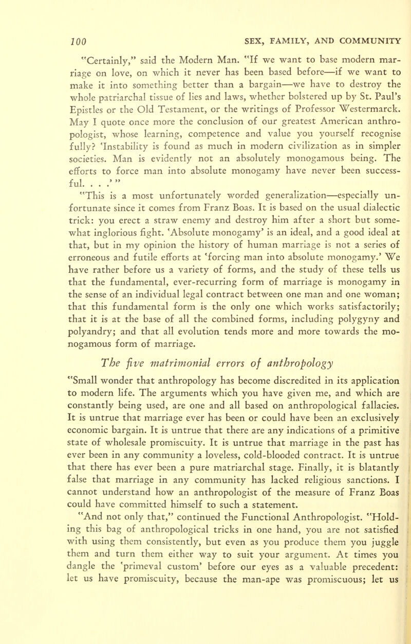 Certainly, said the Modern Man. If we want to base modern mar- riage on love, on which it never has been based before—if we want to make it into something better than a bargain—we have to destroy the whole patriarchal tissue of lies and laws, whether bolstered up by St. Paul's Epistles or the Old Testament, or the writings of Professor Westermarck. May I quote once more the conclusion of our greatest American anthro- pologist, whose learning, competence and value you yourself recognise fully? 'Instability is found as much in modern civilization as in simpler societies. Man is evidently not an absolutely monogamous being. The efiforts to force man into absolute monogamy have never been success- ful. . . .'  This is a most unfortunately worded generalization—especially un- fortunate since it comes from Franz Boas. It is based on the usual dialectic trick: you erect a straw enemy and destroy him after a short but some- what inglorious fight. 'Absolute monogamy' is an ideal, and a good ideal at that, but in my opinion the history of human marriage is not a series of erroneous and futile efforts at 'forcing man into absolute monogamy.' We have rather before us a variety of forms, and the study of these tells us that the fundamental, ever-recurring form of marriage is monogamy in the sense of an individual legal contract between one man and one woman; that this fundamental form is the only one which works satisfactorily; that it is at the base of all the combined forms, including polygyny and polyandry; and that all evolution tends more and more towards the mo- nogamous form of marriage. The five matrimonial errors of anthropology Small wonder that anthropology has become discredited in its application to modern life. The arguments which you have given me, and which are constantly being used, are one and all based on anthropological fallacies. It is untrue that marriage ever has been or could have been an exclusively economic bargain. It is untrue that there are any indications of a primitive state of wholesale promiscuity. It is untrue that marriage in the past has ever been in any community a loveless, cold-blooded contract. It is untrue that there has ever been a pure matriarchal stage. Finally, it is blatantly false that marriage in any community has lacked reHgious sanctions. I cannot understand how an anthropologist of the measure of Franz Boas could have committed himself to such a statement. And not only that, continued the Functional Anthropologist. Hold- ing this bag of anthropological tricks in one hand, you are not satisfied with using them consistently, but even as you produce them you juggle them and turn them either way to suit your argument. At times you dangle the 'primeval custom' before our eyes as a valuable precedent: let us have promiscuity, because the man-ape was promiscuous; let us