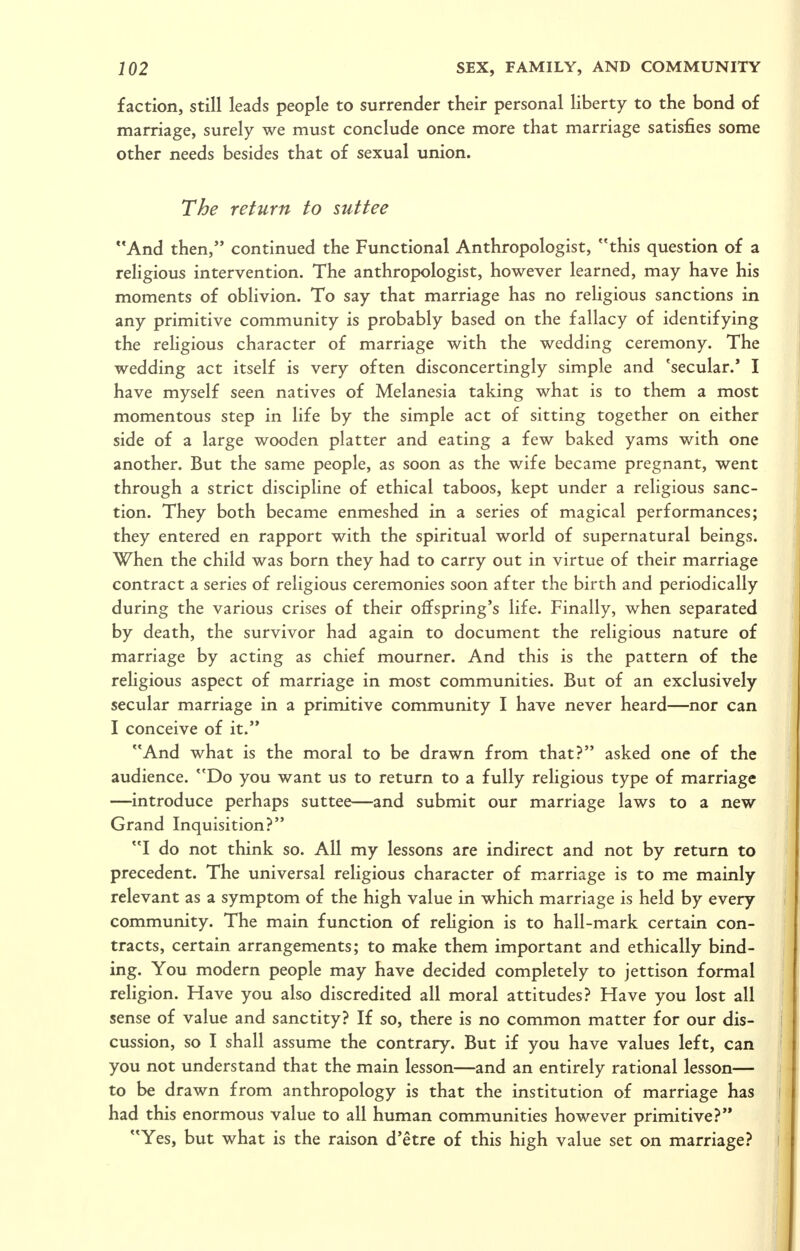 faction, still leads people to surrender their personal liberty to the bond of marriage, surely we must conclude once more that marriage satisfies some other needs besides that of sexual union. The return to suttee And then, continued the Functional Anthropologist, this question of a religious intervention. The anthropologist, however learned, may have his moments of oblivion. To say that marriage has no religious sanctions in any primitive community is probably based on the fallacy of identifying the religious character of marriage with the wedding ceremony. The wedding act itself is very often disconcertingly simple and 'secular.' I have myself seen natives of Melanesia taking what is to them a most momentous step in life by the simple act of sitting together on either side of a large wooden platter and eating a few baked yams with one another. But the same people, as soon as the wife became pregnant, went through a strict discipline of ethical taboos, kept under a religious sanc- tion. They both became enmeshed in a series of magical performances; they entered en rapport with the spiritual world of supernatural beings. When the child was born they had to carry out in virtue of their marriage contract a series of religious ceremonies soon after the birth and periodically during the various crises of their offspring's life. Finally, when separated by death, the survivor had again to document the religious nature of marriage by acting as chief mourner. And this is the pattern of the religious aspect of marriage in most communities. But of an exclusively secular marriage in a primitive community I have never heard—nor can I conceive of it. And what is the moral to be drawn from that? asked one of the audience. Do you want us to return to a fully religious type of marriage —introduce perhaps suttee—and submit our marriage laws to a new Grand Inquisition? I do not think so. All my lessons are indirect and not by return to precedent. The universal religious character of marriage is to me mainly relevant as a symptom of the high value in which marriage is held by every community. The main function of religion is to hall-mark certain con- tracts, certain arrangements; to make them important and ethically bind- ing. You modern people may have decided completely to jettison formal rehgion. Have you also discredited all moral attitudes? Have you lost all sense of value and sanctity? If so, there is no common matter for our dis- cussion, so I shall assume the contrary. But if you have values left, can you not understand that the main lesson—and an entirely rational lesson— to be drawn from anthropology is that the institution of marriage has had this enormous value to all human communities however primitive? Yes, but what is the raison d'etre of this high value set on marriage?