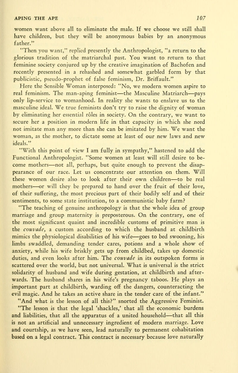 women want above all to eliminate the male. If we choose we still shall have children, but they will be anonymous babies by an anonymous father. ''Then you want, replied presently the Anthropologist, a return to the glorious tradition of the matriarchal past. You want to return to that feminine society conjured up by the creative imagination of Bachofen and recently presented in a rehashed and somewhat garbled form by that publicistic, pseudo-prophet of false feminism. Dr. Briffault. Here the Sensible Woman interposed: ''No, we modern women aspire to real feminism. The man-aping feminist—the Masculine Matriarch—pays only lip-service to womanhood. In reality she wants to enslave us to the masculine ideal. We true feminists don't try to raise the dignity of woman by eliminating her essential roles in society. On the contrary, we want to secure her a position in modern life in that capacity in which she need not imitate man any more than she can be imitated by him. We want the woman, as the mother, to dictate some at least of our new laws and new ideals. With this point of view I am fully in sympathy, hastened to add the Functional Anthropologist. Some women at least will still desire to be- come mothers—not all, perhaps, but quite enough to prevent the disap- pearance of our race. Let us concentrate our attention on them. Will these women desire also to look after their own children—to be real mothers—or will they be prepared to hand over the fruit of their love, of their suffering, the most precious part of their bodily self and of their sentiments, to some state institution, to a communistic baby farm? The teaching of genuine anthropology is that the whole idea of group marriage and group maternity is preposterous. On the contrary, one of the most significant quaint and incredible customs of primitive man is the couvade, a custom according to which the husband at childbirth mimics the physiological disabilities of his wife—goes to bed swooning, his limbs swaddled, demanding tender cares, potions and a whole show of anxiety, while his wife briskly gets up from childbed, takes up domestic duties, and even looks after him. The couvade in its outspoken forms is scattered over the world, but not universal. What is universal is the strict solidarity of husband and wife during gestation, at childbirth and after- wards. The husband shares in his wife's pregnancy taboos. He plays an important part at childbirth, warding off the dangers, counteracting the evil magic. And he takes an active share in the tender care of the infant. And what is the lesson of all this? snorted the Aggressive Feminist. The lesson is that the legal 'shackles,' that all the economic burdens and habilities, that all the apparatus of a united household—that all this is not an artificial and unnecessary ingredient of modern marriage. Love and courtship, as we have seen, lead naturally to permanent cohabitation based on a legal contract. This contract is necessary because love naturally