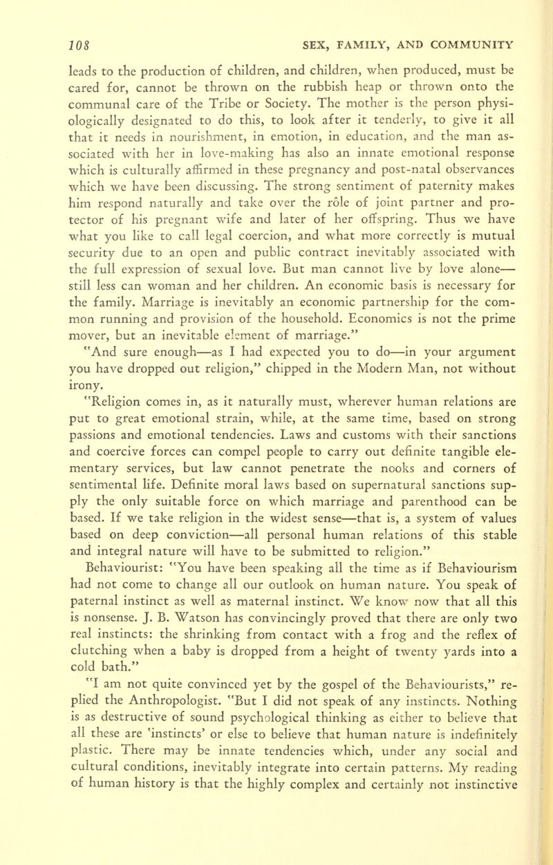 leads to the production of children, and children, when produced, must be cared for, cannot be thrown on the rubbish heap or thrown onto the communal care of the Tribe or Society. The mother is the person physi- ologically designated to do this, to look after it tenderly, to give it all that it needs in nourishment, in emotion, in education, and the man as- sociated with her in love-making has also an innate emotional response which is culturally affirmed in these pregnancy and post-natal observances which we have been discussing. The strong sentiment of paternity makes him respond naturally and take over the role of joint partner and pro- tector of his pregnant wife and later of her offspring. Thus we have what you like to call legal coercion, and what more correctly is mutual security due to an open and public contract inevitably associated with the full expression of sexual love. But man cannot live by love alone— still less can woman and her children. An economic basis is necessary for the family. Marriage is inevitably an economic partnership for the com- mon running and provision of the household. Economics is not the prime mover, but an inevitable element of marriage. And sure enough—as I had expected you to do—in your argument you have dropped out religion, chipped in the Modern Man, not without irony. Religion comes in, as it naturally must, wherever human relations are put to great emotional strain, while, at the same time, based on strong passions and emotional tendencies. Laws and customs with their sanctions and coercive forces can compel people to carry out definite tangible ele- mentary services, but law cannot penetrate the nooks and corners of sentimental life. Definite moral laws based on supernatural sanctions sup- ply the only suitable force on which marriage and parenthood can be based. If we take religion in the widest sense—that is, a system of values based on deep conviction—all personal human relations of this stable and integral nature will have to be submitted to religion. Behaviourist: You have been speaking all the time as if Behaviourism had not come to change all our outlook on human nature. You speak of paternal instinct as well as maternal instinct. We know now that all this is nonsense. J. B. Watson has convincingly proved that there are only two real instincts: the shrinking from contact with a frog and the reflex of clutching when a baby is dropped from a height of twenty yards into a cold bath. I am not quite convinced yet by the gospel of the Behaviourists, re- plied the Anthropologist. But I did not speak of any instincts. Nothing is as destructive of sound psychological thinking as either to believe that all these are 'instincts' or else to believe that human nature is indefinitely plastic. There may be innate tendencies which, under any social and cultural conditions, inevitably integrate into certain patterns. My reading of human history is that the highly complex and certainly not instinctive