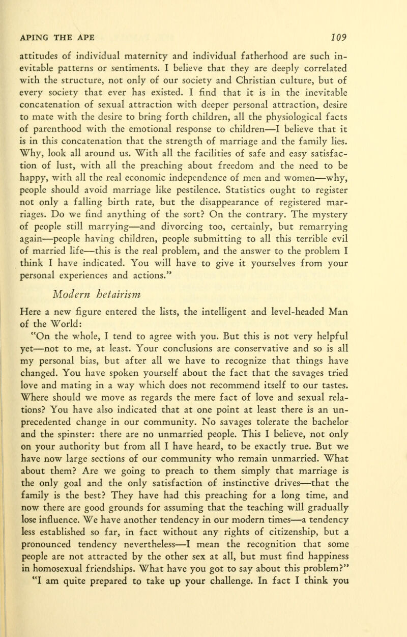 attitudes of individual maternity and individual fatherhood are such in- evitable patterns or sentiments. I believe that they are deeply correlated with the structure, not only of our society and Christian culture, but of every society that ever has existed. I find that it is in the inevitable concatenation of sexual attraction with deeper personal attraction, desire to mate with the desire to bring forth children, all the physiological facts of parenthood with the emotional response to children—I believe that it is in this concatenation that the strength of marriage and the family lies. Why, look all around us. With all the facilities of safe and easy satisfac- tion of lust, with all the preaching about freedom and the need to be happy, with all the real economic independence of men and women—why, people should avoid marriage like pestilence. Statistics ought to register not only a falling birth rate, but the disappearance of registered mar- riages. Do we find anything of the sort? On the contrary. The mystery of people still marrying—and divorcing too, certainly, but remarrying again—people having children, people submitting to all this terrible evil of married life—this is the real problem, and the answer to the problem I think I have indicated. You will have to give it yourselves from your personal experiences and actions. Modern hetairism Here a new figure entered the Hsts, the intelligent and level-headed Man of the World: On the whole, I tend to agree with you. But this is not very helpful yet—not to me, at least. Your conclusions are conservative and so is all my personal bias, but after all we have to recognize that things have changed. You have spoken yourself about the fact that the savages tried love and mating in a way which does not recommend itself to our tastes. Where should we move as regards the mere fact of love and sexual rela- tions? You have also indicated that at one point at least there is an un- precedented change in our community. No savages tolerate the bachelor and the spinster: there are no unmarried people. This I believe, not only on your authority but from all I have heard, to be exactly true. But we have now large sections of our community who remain unmarried. What about them? Are we going to preach to them simply that marriage is the only goal and the only satisfaction of instinctive drives—that the family is the best? They have had this preaching for a long time, and now there are good grounds for assuming that the teaching will gradually lose influence. We have another tendency in our modern times—a tendency less established so far, in fact without any rights of citizenship, but a pronounced tendency nevertheless—I mean the recognition that some people are not attracted by the other sex at all, but must find happiness in homosexual friendships. What have you got to say about this problem? I am quite prepared to take up your challenge. In fact I think you
