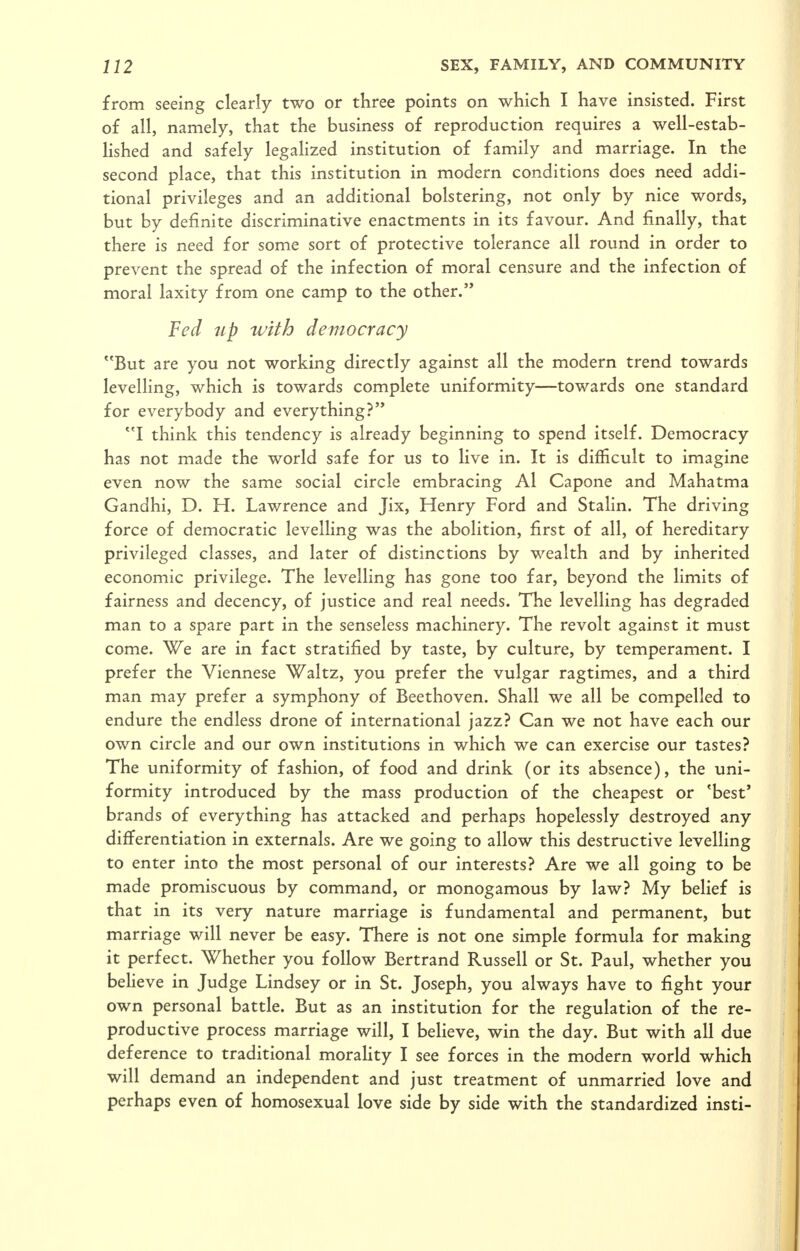 from seeing clearly two or three points on which I have insisted. First of all, namely, that the business of reproduction requires a well-estab- Hshed and safely legalized institution of family and marriage. In the second place, that this institution in modern conditions does need addi- tional privileges and an additional bolstering, not only by nice words, but by definite discriminative enactments in its favour. And finally, that there is need for some sort of protective tolerance all round in order to prevent the spread of the infection of moral censure and the infection of moral laxity from one camp to the other. Fed up with democracy But are you not working directly against all the modern trend towards levelling, which is towards complete uniformity—towards one standard for everybody and everything? I think this tendency is already beginning to spend itself. Democracy has not made the world safe for us to live in. It is difficult to imagine even now the same social circle embracing Al Capone and Mahatma Gandhi, D. H. Lawrence and Jix, Henry Ford and Stahn. The driving force of democratic levelling was the abolition, first of all, of hereditary privileged classes, and later of distinctions by wealth and by inherited economic privilege. The levelling has gone too far, beyond the limits of fairness and decency, of justice and real needs. The levelling has degraded man to a spare part in the senseless machinery. The revolt against it must come. Wq are in fact stratified by taste, by culture, by temperament. I prefer the Viennese Waltz, you prefer the vulgar ragtimes, and a third man may prefer a symphony of Beethoven. Shall we all be compelled to endure the endless drone of international jazz? Can we not have each our own circle and our own institutions in which we can exercise our tastes? The uniformity of fashion, of food and drink (or its absence), the uni- formity introduced by the mass production of the cheapest or 'best' brands of everything has attacked and perhaps hopelessly destroyed any differentiation in externals. Are we going to allow this destructive levelling to enter into the most personal of our interests? Are we all going to be made promiscuous by command, or monogamous by law? My belief is that in its very nature marriage is fundamental and permanent, but marriage will never be easy. There is not one simple formula for making it perfect. Whether you follow Bertrand Russell or St. Paul, whether you believe in Judge Lindsey or in St. Joseph, you always have to fight your own personal battle. But as an institution for the regulation of the re- productive process marriage will, I believe, win the day. But with all due deference to traditional morality I see forces in the modern world which will demand an independent and just treatment of unmarried love and perhaps even of homosexual love side by side with the standardized insti-