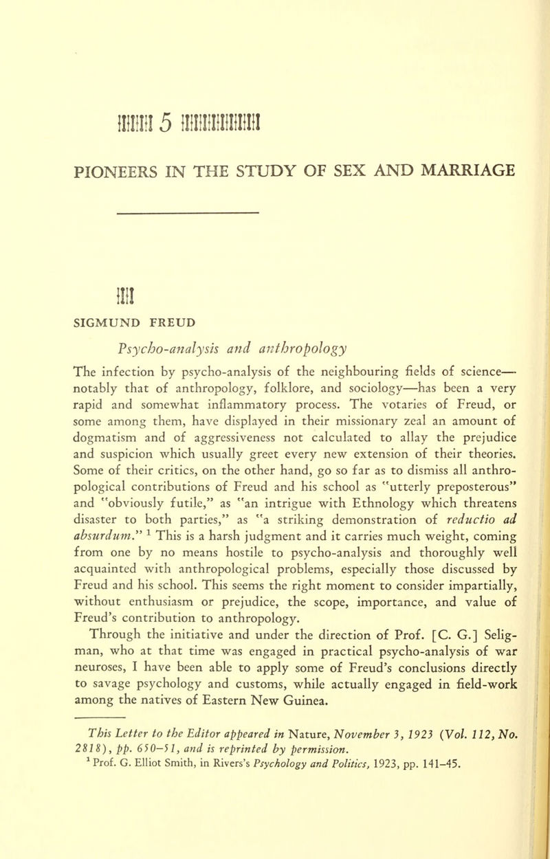 iiiiiiii 5 iiiniiiiiiiiiiiii PIONEERS IN THE STUDY OF SEX AND MARRIAGE illl SIGMUND FREUD Psycho-analysis and anthropology The infection by psycho-analysis of the neighbouring fields of science— notably that of anthropology, folklore, and sociology—has been a very rapid and somewhat inflammatory process. The votaries of Freud, or some among them, have displayed in their missionary zeal an amount of dogmatism and of aggressiveness not calculated to allay the prejudice and suspicion which usually greet every new extension of their theories. Some of their critics, on the other hand, go so far as to dismiss all anthro- pological contributions of Freud and his school as utterly preposterous'* and obviously futile, as an intrigue with Ethnology which threatens disaster to both parties, as a striking demonstration of reductio ad absurdum. ^ This is a harsh judgment and it carries much weight, coming from one by no means hostile to psycho-analysis and thoroughly well acquainted with anthropological problems, especially those discussed by Freud and his school. This seems the right moment to consider impartially, without enthusiasm or prejudice, the scope, importance, and value of Freud's contribution to anthropology. Through the initiative and under the direction of Prof. [C. G.] Selig- man, who at that time was engaged in practical psycho-analysis of war neuroses, I have been able to apply some of Freud's conclusions directly to savage psychology and customs, while actually engaged in field-work among the natives of Eastern New Guinea. This Letter to the Editor appeared in Nature, November 3, 1923 (Vol. 112, No. 2818), pp. 650-51, and is reprinted by permission. *Prof. G. Elliot Smith, in Rivers's Psychology and Politics, 1923, pp. 141-45.