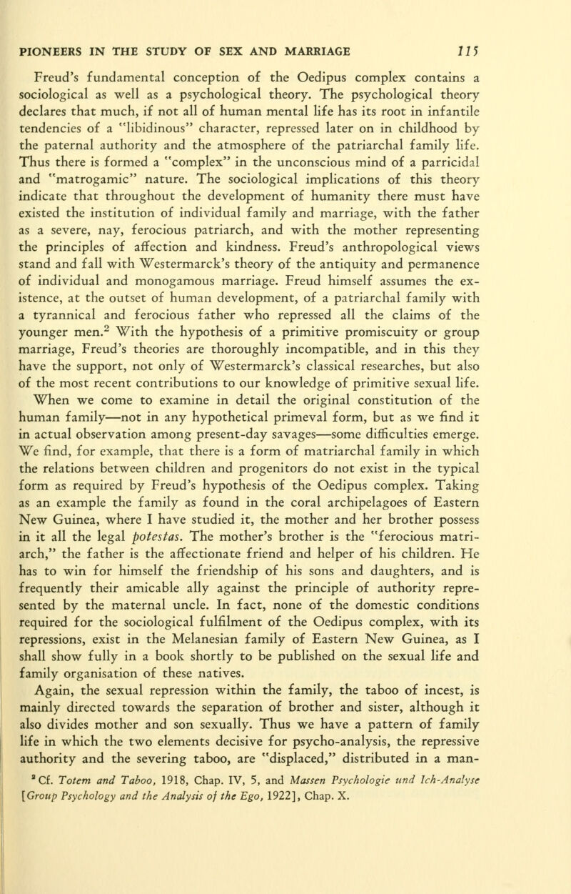 Freud's fundamental conception of the Oedipus complex contains a sociological as well as a psychological theory. The psychological theory declares that much, if not all of human mental life has its root in infantile tendencies of a libidinous character, repressed later on in childhood by the paternal authority and the atmosphere of the patriarchal family life. Thus there is formed a complex in the unconscious mind of a parricidal and matrogamic nature. The sociological implications of this theory indicate that throughout the development of humanity there must have existed the institution of individual family and marriage, with the father as a severe, nay, ferocious patriarch, and with the mother representing the principles of affection and kindness. Freud's anthropological views stand and fall with Westermarck's theory of the antiquity and permanence of individual and monogamous marriage. Freud himself assumes the ex- istence, at the outset of human development, of a patriarchal family with a tyrannical and ferocious father who repressed all the claims of the younger men.^ With the hypothesis of a primitive promiscuity or group marriage, Freud's theories are thoroughly incompatible, and in this they have the support, not only of Westermarck's classical researches, but also of the most recent contributions to our knowledge of primitive sexual life. When we come to examine in detail the original constitution of the human family—not in any hypothetical primeval form, but as we find it in actual observation among present-day savages—some difficulties emerge. We find, for example, that there is a form of matriarchal family in which the relations between children and progenitors do not exist in the typical form as required by Freud's hypothesis of the Oedipus complex. Taking as an example the family as found in the coral archipelagoes of Eastern New Guinea, where I have studied it, the mother and her brother possess in it all the legal potestas. The mother's brother is the ferocious matri- arch, the father is the affectionate friend and helper of his children. He has to win for himself the friendship of his sons and daughters, and is frequently their amicable ally against the principle of authority repre- sented by the maternal uncle. In fact, none of the domestic conditions required for the sociological fulfilment of the Oedipus complex, with its repressions, exist in the Melanesian family of Eastern New Guinea, as I shall show fully in a book shortly to be published on the sexual life and family organisation of these natives. Again, the sexual repression within the family, the taboo of incest, is mainly directed towards the separation of brother and sister, although it also divides mother and son sexually. Thus we have a pattern of family life in which the two elements decisive for psycho-analysis, the repressive authority and the severing taboo, are displaced, distributed in a man- ''Cf. Totem and Taboo, 1918, Chap. IV, 5, and Massen Psychologie und Ich-Analyse [Group Psychology and the Analysis of the Ego, 1922], Chap. X.