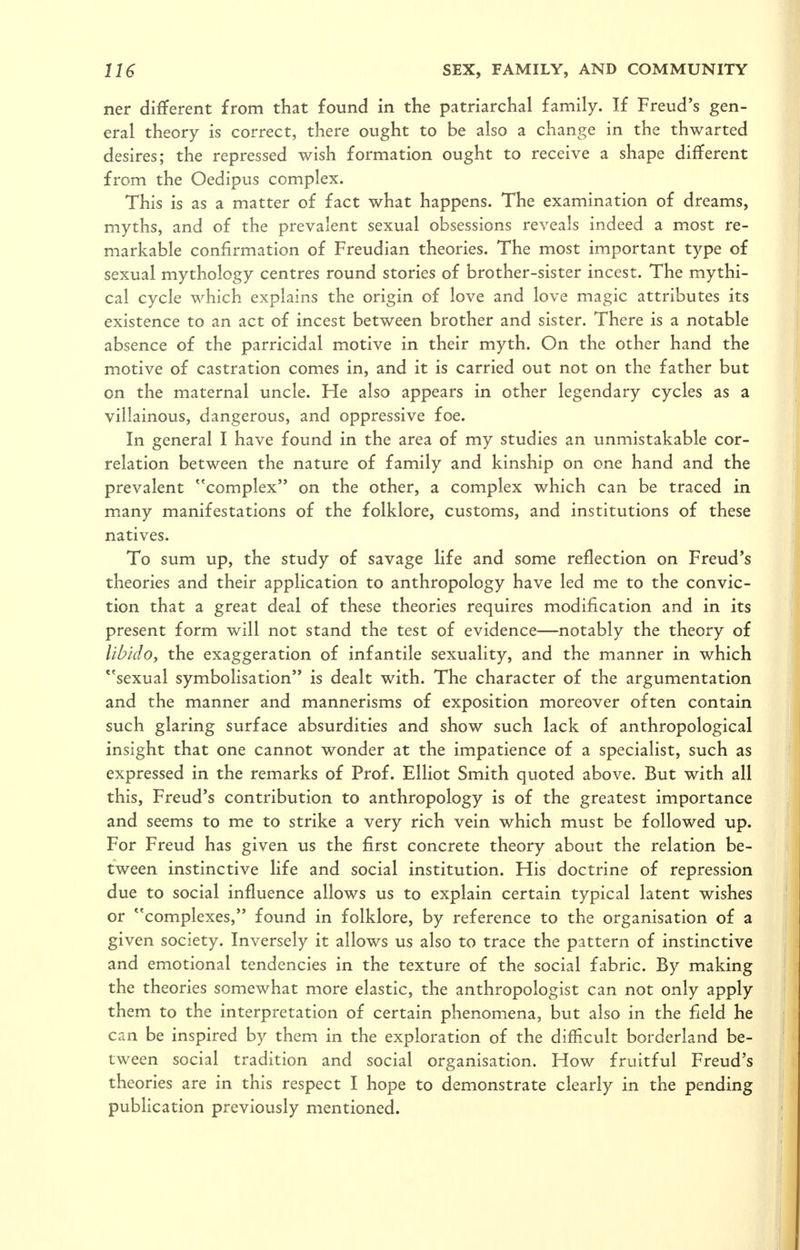 ner different from that found in the patriarchal family. If Freud's gen- eral theory is correct, there ought to be also a change in the thwarted desires; the repressed wish formation ought to receive a shape different from the Oedipus complex. This is as a matter of fact what happens. The examination of dreams, myths, and of the prevalent sexual obsessions reveals indeed a most re- markable confirmation of Freudian theories. The most important type of sexual mythology centres round stories of brother-sister incest. The mythi- cal cycle which explains the origin of love and love magic attributes its existence to an act of incest between brother and sister. There is a notable absence of the parricidal motive in their myth. On the other hand the motive of castration comes in, and it is carried out not on the father but on the maternal uncle. He also appears in other legendary cycles as a villainous, dangerous, and oppressive foe. In general I have found in the area of my studies an unmistakable cor- relation between the nature of family and kinship on one hand and the prevalent complex on the other, a complex which can be traced in many manifestations of the folklore, customs, and institutions of these natives. To sum up, the study of savage life and some reflection on Freud's theories and their application to anthropology have led me to the convic- tion that a great deal of these theories requires modification and in its present form will not stand the test of evidence—notably the theory of lib/do, the exaggeration of infantile sexuality, and the manner in which *'sexual symbolisation is dealt with. The character of the argumentation and the manner and mannerisms of exposition moreover often contain such glaring surface absurdities and show such lack of anthropological insight that one cannot wonder at the impatience of a specialist, such as expressed in the remarks of Prof. Elliot Smith quoted above. But with all this, Freud's contribution to anthropology is of the greatest importance and seems to me to strike a very rich vein which must be followed up. For Freud has given us the first concrete theory about the relation be- tween instinctive life and social institution. His doctrine of repression due to social influence allows us to explain certain typical latent wishes or ^'complexes, found in folklore, by reference to the organisation of a given society. Inversely it allows us also to trace the pattern of instinctive and emotional tendencies in the texture of the social fabric. By making the theories somewhat more elastic, the anthropologist can not only apply them to the interpretation of certain phenomena, but also in the field he can be inspired by them in the exploration of the difficult borderland be- tween social tradition and social organisation. How fruitful Freud's theories are in this respect I hope to demonstrate clearly in the pending publication previously mentioned.