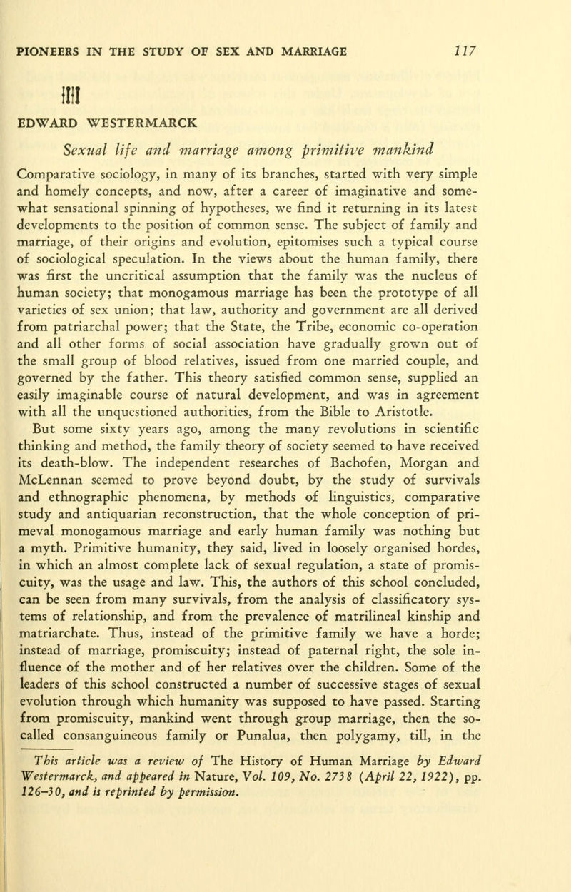 llil EDWARD WESTERMARCK Sexual life and marriage among primitive mankind Comparative sociology, in many of its branches, started with very simple and homely concepts, and now, after a career of imaginative and some- what sensational spinning of hypotheses, we find it returning in its latest developments to the position of common sense. The subject of family and marriage, of their origins and evolution, epitomises such a typical course of sociological speculation. In the views about the human family, there was first the uncritical assumption that the family was the nucleus of human society; that monogamous marriage has been the prototype of all varieties of sex union; that law, authority and government are all derived from patriarchal power; that the State, the Tribe, economic co-operation and all other forms of social association have gradually grown out of the small group of blood relatives, issued from one married couple, and governed by the father. This theory satisfied common sense, supplied an easily imaginable course of natural development, and was in agreement with all the unquestioned authorities, from the Bible to Aristotle. But some sixty years ago, among the many revolutions in scientific thinking and method, the family theory of society seemed to have received its death-blow. The independent researches of Bachofen, Morgan and McLennan seemed to prove beyond doubt, by the study of survivals and ethnographic phenomena, by methods of linguistics, comparative study and antiquarian reconstruction, that the whole conception of pri- meval monogamous marriage and early human family was nothing but a myth. Primitive humanity, they said, lived in loosely organised hordes, in which an almost complete lack of sexual regulation, a state of promis- cuity, was the usage and law. This, the authors of this school concluded, can be seen from many survivals, from the analysis of classificatory sys- tems of relationship, and from the prevalence of matrilineal kinship and matriarchate. Thus, instead of the primitive family we have a horde; instead of marriage, promiscuity; instead of paternal right, the sole in- fluence of the mother and of her relatives over the children. Some of the leaders of this school constructed a number of successive stages of sexual evolution through which humanity was supposed to have passed. Starting from promiscuity, mankind went through group marriage, then the so- called consanguineous family or Punalua, then polygamy, till, in the This article was a review of The History of Human Marriage by Edward Westermarck, and appeared in Nature, Yol. 109, No. 273 8 (April 22, 1922), pp. 126-30, and is reprinted by permission.