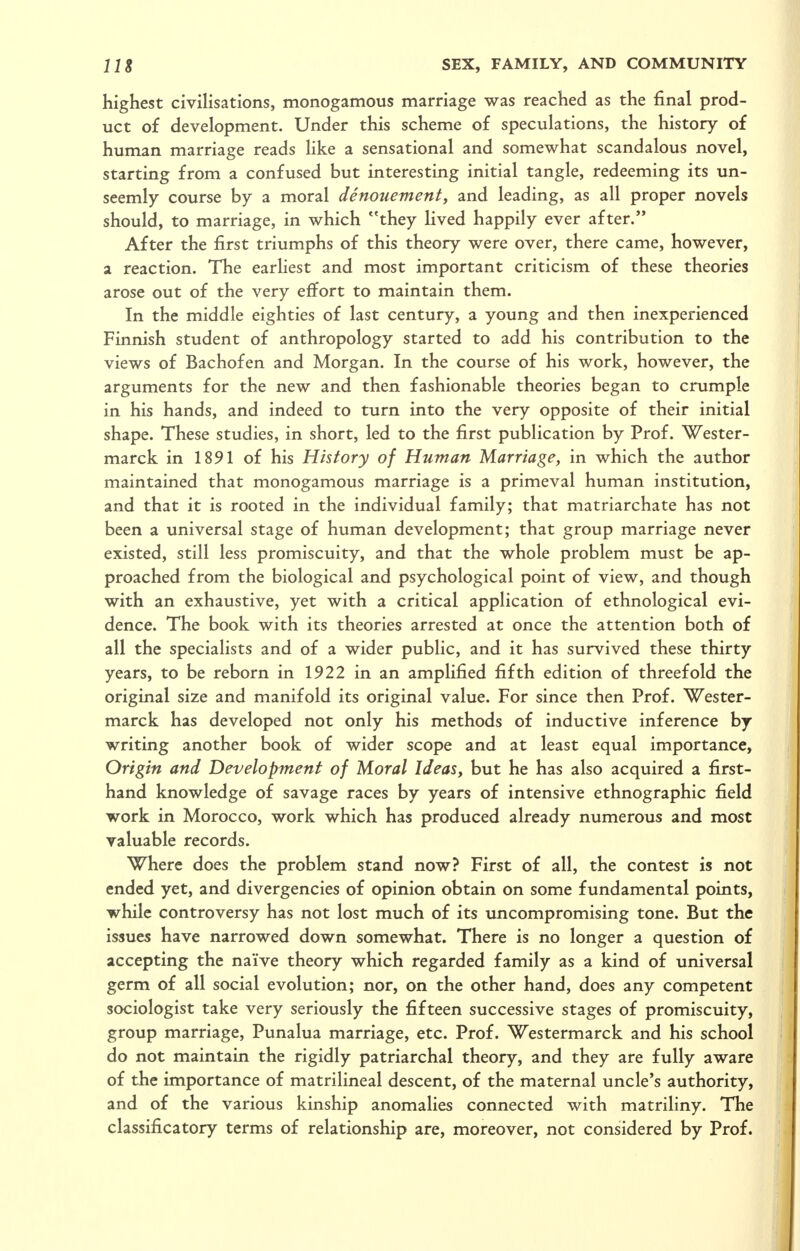 highest civihsations, monogamous marriage was reached as the final prod- uct of development. Under this scheme of speculations, the history of human marriage reads like a sensational and somewhat scandalous novel, starting from a confused but interesting initial tangle, redeeming its un- seemly course by a moral denouement, and leading, as all proper novels should, to marriage, in which they lived happily ever after. After the first triumphs of this theory were over, there came, however, a reaction. The earhest and most important criticism of these theories arose out of the very effort to maintain them. In the middle eighties of last century, a young and then inexperienced Finnish student of anthropology started to add his contribution to the views of Bachofen and Morgan. In the course of his work, however, the arguments for the new and then fashionable theories began to crumple in his hands, and indeed to turn into the very opposite of their initial shape. These studies, in short, led to the first publication by Prof. Wester- marck in 1891 of his History of Human Marriage, in which the author maintained that monogamous marriage is a primeval human institution, and that it is rooted in the individual family; that matriarchate has not been a universal stage of human development; that group marriage never existed, still less promiscuity, and that the whole problem must be ap- proached from the biological and psychological point of view, and though with an exhaustive, yet with a critical application of ethnological evi- dence. The book with its theories arrested at once the attention both of all the specialists and of a wider public, and it has survived these thirty years, to be reborn in 1922 in an amplified fifth edition of threefold the original size and manifold its original value. For since then Prof. Wester- marck has developed not only his methods of inductive inference by writing another book of wider scope and at least equal importance, Origin and Development of Moral Ideas, but he has also acquired a first- hand knowledge of savage races by years of intensive ethnographic field work in Morocco, work which has produced already numerous and most valuable records. Where does the problem stand now? First of all, the contest is not ended yet, and divergencies of opinion obtain on some fundamental points, while controversy has not lost much of its uncompromising tone. But the issues have narrowed down somewhat. There is no longer a question of accepting the naive theory which regarded family as a kind of universal germ of all social evolution; nor, on the other hand, does any competent sociologist take very seriously the fifteen successive stages of promiscuity, group marriage, Punalua marriage, etc. Prof. Westermarck and his school do not maintain the rigidly patriarchal theory, and they are fully aware of the importance of matrilineal descent, of the maternal uncle's authority, and of the various kinship anomalies connected with matriliny. The classificatory terms of relationship are, moreover, not considered by Prof.