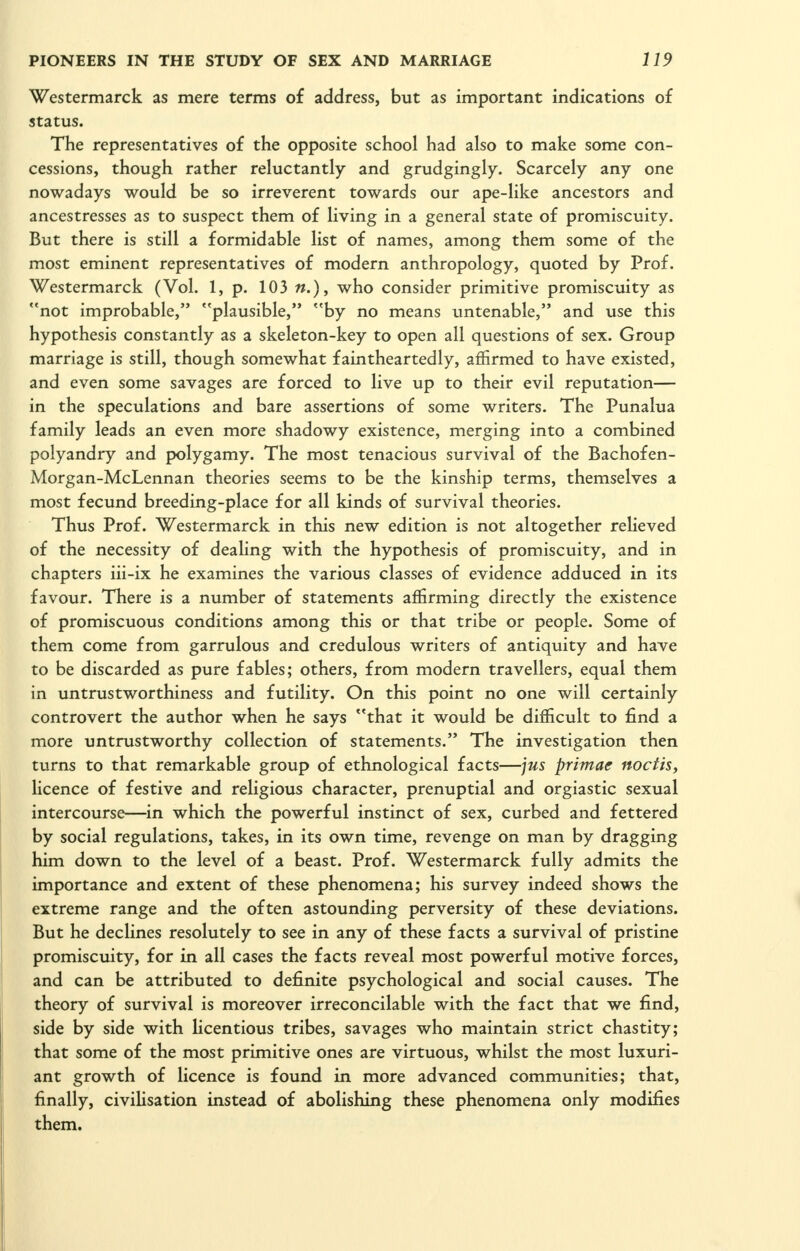 Westermarck as mere terms of address, but as important indications of status. The representatives of the opposite school had also to make some con- cessions, though rather reluctantly and grudgingly. Scarcely any one nowadays would be so irreverent towards our ape-like ancestors and ancestresses as to suspect them of living in a general state of promiscuity. But there is still a formidable list of names, among them some of the most eminent representatives of modern anthropology, quoted by Prof. Westermarck (Vol. 1, p. 103 «.), who consider primitive promiscuity as not improbable, plausible, by no means untenable, and use this hypothesis constantly as a skeleton-key to open all questions of sex. Group marriage is still, though somewhat faintheartedly, affirmed to have existed, and even some savages are forced to live up to their evil reputation— in the speculations and bare assertions of some writers. The Punalua family leads an even more shadowy existence, merging into a combined polyandry and polygamy. The most tenacious survival of the Bachofen- Morgan-McLennan theories seems to be the kinship terms, themselves a most fecund breeding-place for all kinds of survival theories. Thus Prof. Westermarck in this new edition is not altogether relieved of the necessity of dealing with the hypothesis of promiscuity, and in chapters iii-ix he examines the various classes of evidence adduced in its favour. There is a number of statements affirming directly the existence of promiscuous conditions among this or that tribe or people. Some of them come from garrulous and credulous writers of antiquity and have to be discarded as pure fables; others, from modern travellers, equal them in untrustworthiness and futility. On this point no one will certainly controvert the author when he says that it would be difficult to find a more untrustworthy collection of statements. The investigation then turns to that remarkable group of ethnological facts—jus primae noctis^ licence of festive and religious character, prenuptial and orgiastic sexual intercourse—^in which the powerful instinct of sex, curbed and fettered by social regulations, takes, in its own time, revenge on man by dragging him down to the level of a beast. Prof. Westermarck fully admits the importance and extent of these phenomena; his survey indeed shows the extreme range and the often astounding perversity of these deviations. But he declines resolutely to see in any of these facts a survival of pristine promiscuity, for in all cases the facts reveal most powerful motive forces, and can be attributed to definite psychological and social causes. The theory of survival is moreover irreconcilable with the fact that we find, side by side with Hcentious tribes, savages who maintain strict chastity; that some of the most primitive ones are virtuous, whilst the most luxuri- ant growth of licence is found in more advanced communities; that, finally, civilisation instead of abolishing these phenomena only modifies them.